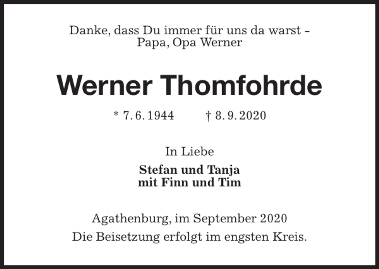<p>Danke, dass Du immer für uns da warst -<br />Papa, Opa Werner<br />Werner Thomfohrde<br />* 7. 6. 1944 † 8. 9. 2020<br />In Liebe<br />Stefan und Tanja<br />mit Finn und Tim<br />Agathenburg, im September 2020<br />Die Beisetzung erfolgt im engsten Kreis.</p>