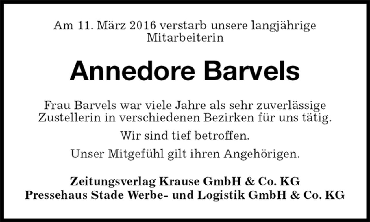 <p>Am 11. März 2016 verstarb unsere langjährige<br />Mitarbeiterin<br />Annedore Barvels<br />Zeitungsverlag Krause GmbH &amp; Co. KG<br />Pressehaus Stade Werbe- und Logistik GmbH &amp; Co. KG<br />Frau Barvels war viele Jahre als sehr zuverlässige<br />Zustellerin in verschiedenen Bezirken für uns tätig.<br />Wir sind tief betroffen.<br />Unser Mitgefühl gilt ihren Angehörigen.</p>