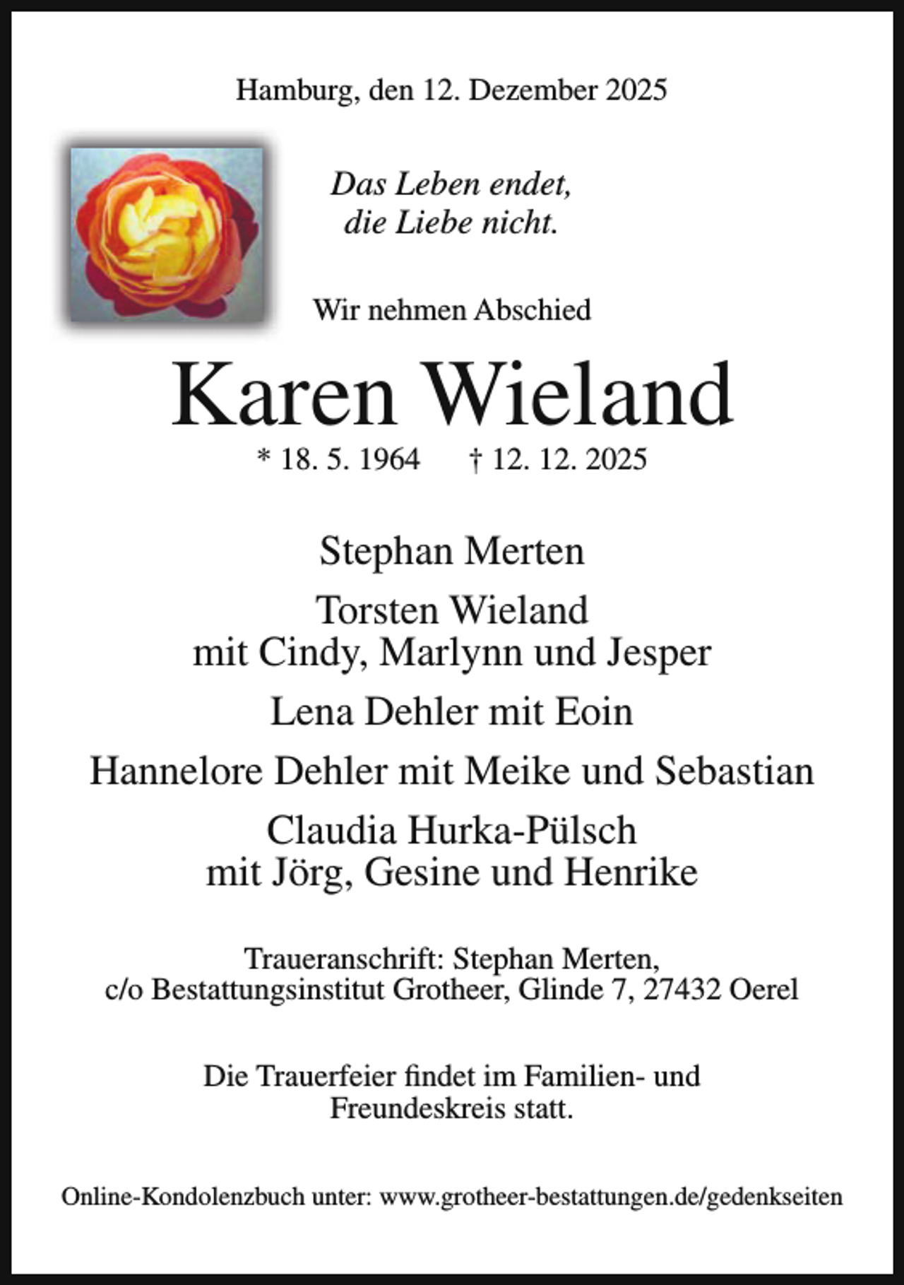 <p>Hamburg, den 12. Dezember 2025</p><p>Das Leben endet,<br />die Liebe nicht.<br />Wir nehmen Abschied</p><p>Karen Wieland<br />* 18. 5. 1964</p><p>† 12. 12. 2025</p><p>Stephan Merten<br />Torsten Wieland<br />mit Cindy, Marlynn und Jesper<br />Lena Dehler mit Eoin<br />Hannelore Dehler mit Meike und Sebastian<br />Claudia Hurka-Pülsch<br />mit Jörg, Gesine und Henrike<br />Traueranschrift: Stephan Merten,<br />c/o Bestattungsinstitut Grotheer, Glinde 7, 27432 Oerel<br />Die Trauerfeier findet im Familien- und<br />Freundeskreis statt.<br />Online-Kondolenzbuch unter: www.grotheer-bestattungen.de/gedenkseiten</p>