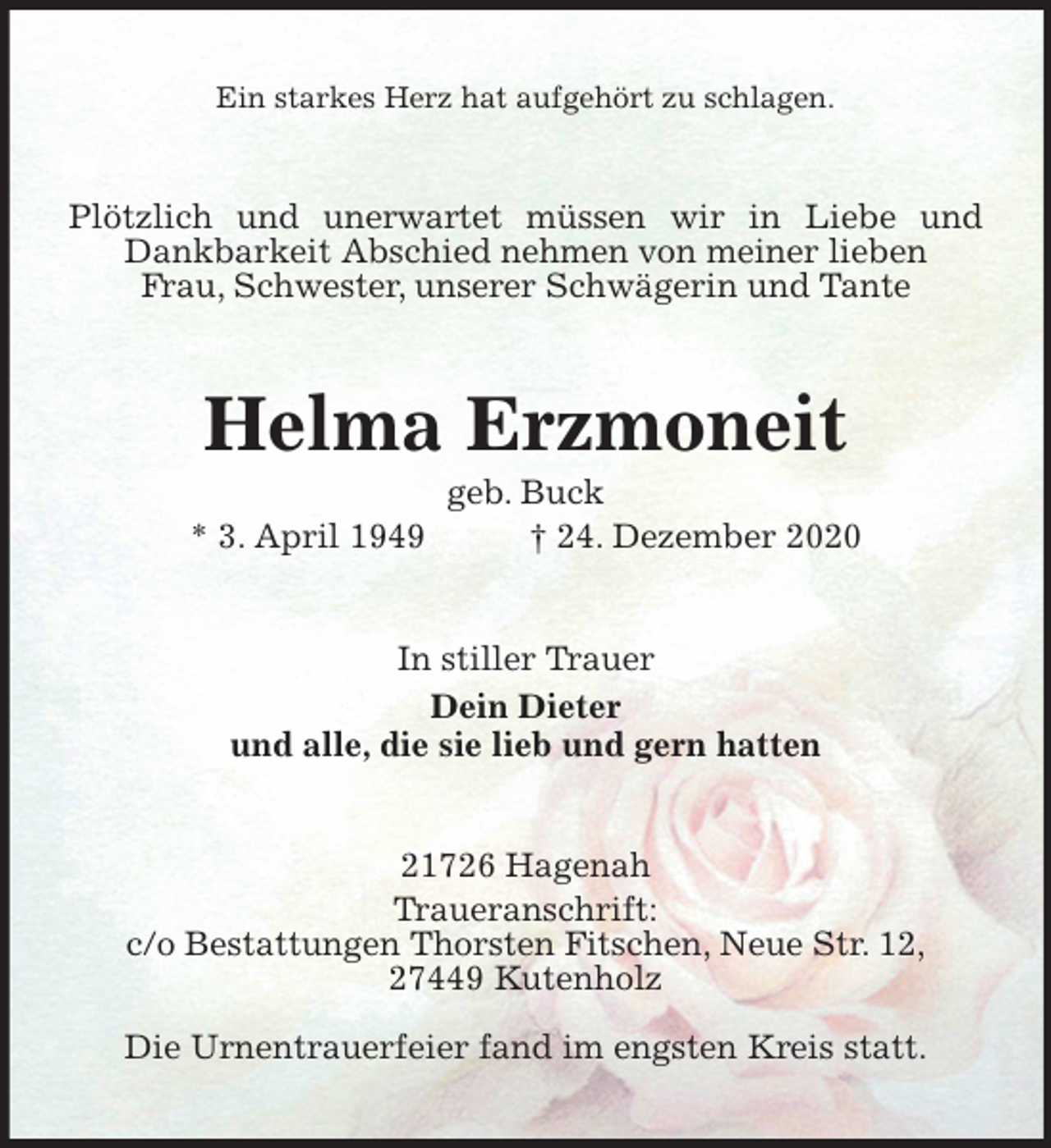 <p>Ein starkes Herz hat aufgehört zu schlagen.<br />Plötzlich und unerwartet müssen wir in Liebe und Dankbarkeit Abschied nehmen von meiner lieben<br />Frau, Schwester, unserer Schwägerin und Tante<br />Helma Erzmoneit<br />geb. Buck<br />* 3. April 1949 † 24. Dezember 2020<br />In stiller Trauer<br />Dein Dieter<br />und alle, die sie lieb und gern hatten<br />21726 Hagenah<br />Traueranschrift:<br />c/o Bestattungen Thorsten Fitschen, Neue Str. 12,<br />27449 Kutenholz<br />Die Urnentrauerfeier fand im engsten Kreis statt.</p>