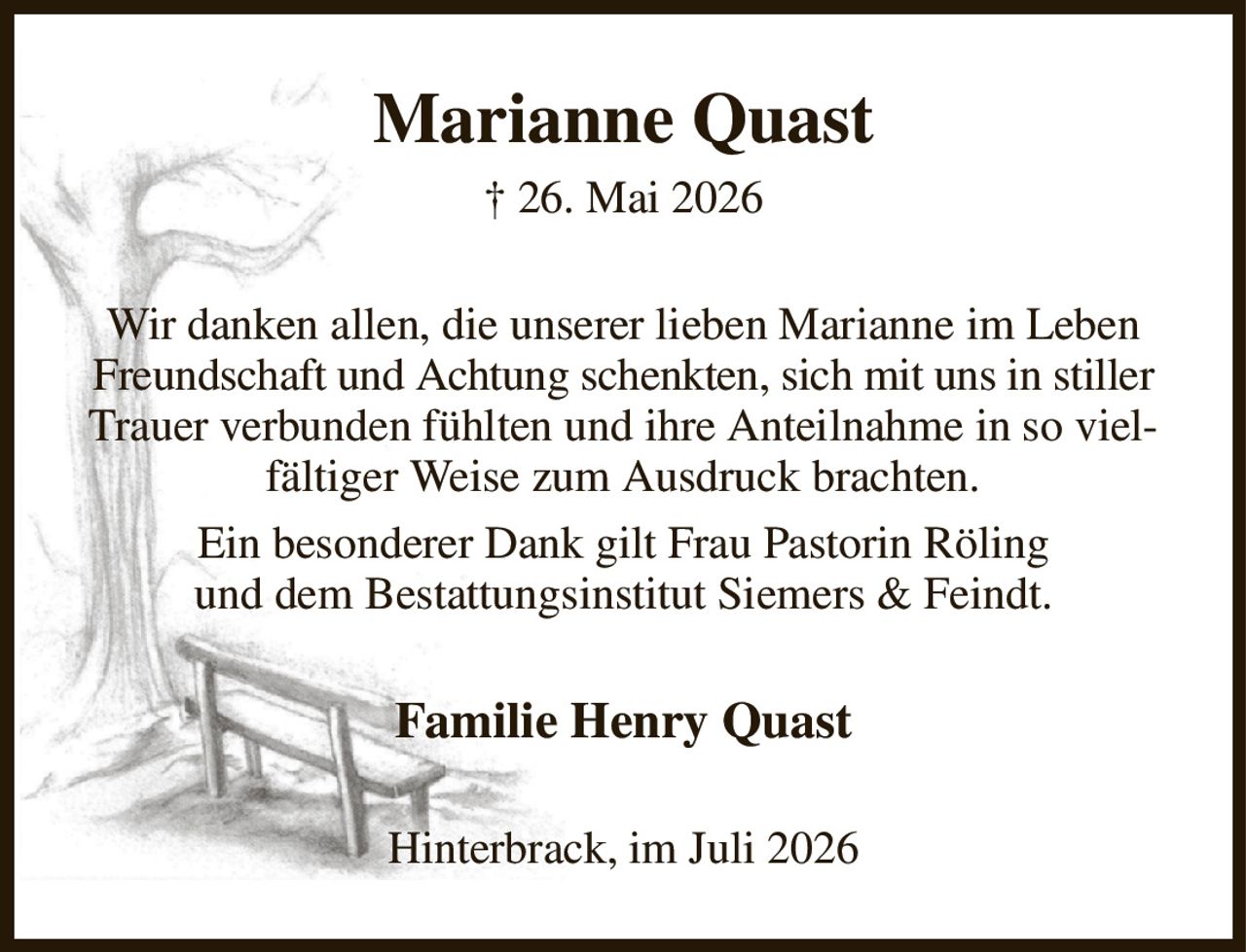 Marianne Quast
† 26. Mai 2026
Wir danken allen, die unserer lieben Marianne im Leben Freundschaft und Achtung schenkten, sich mit uns in stiller Trauer verbunden fühlten und ihre Anteilnahme in so vielfältiger Weise zum Ausdruck brachten.
Ein besonderer Dank gilt Frau Pastorin Röling
und dem Bestattungsinstitut Siemers & Feindt.
Familie Henry Quast
Hinterbrack, im Juli 2026