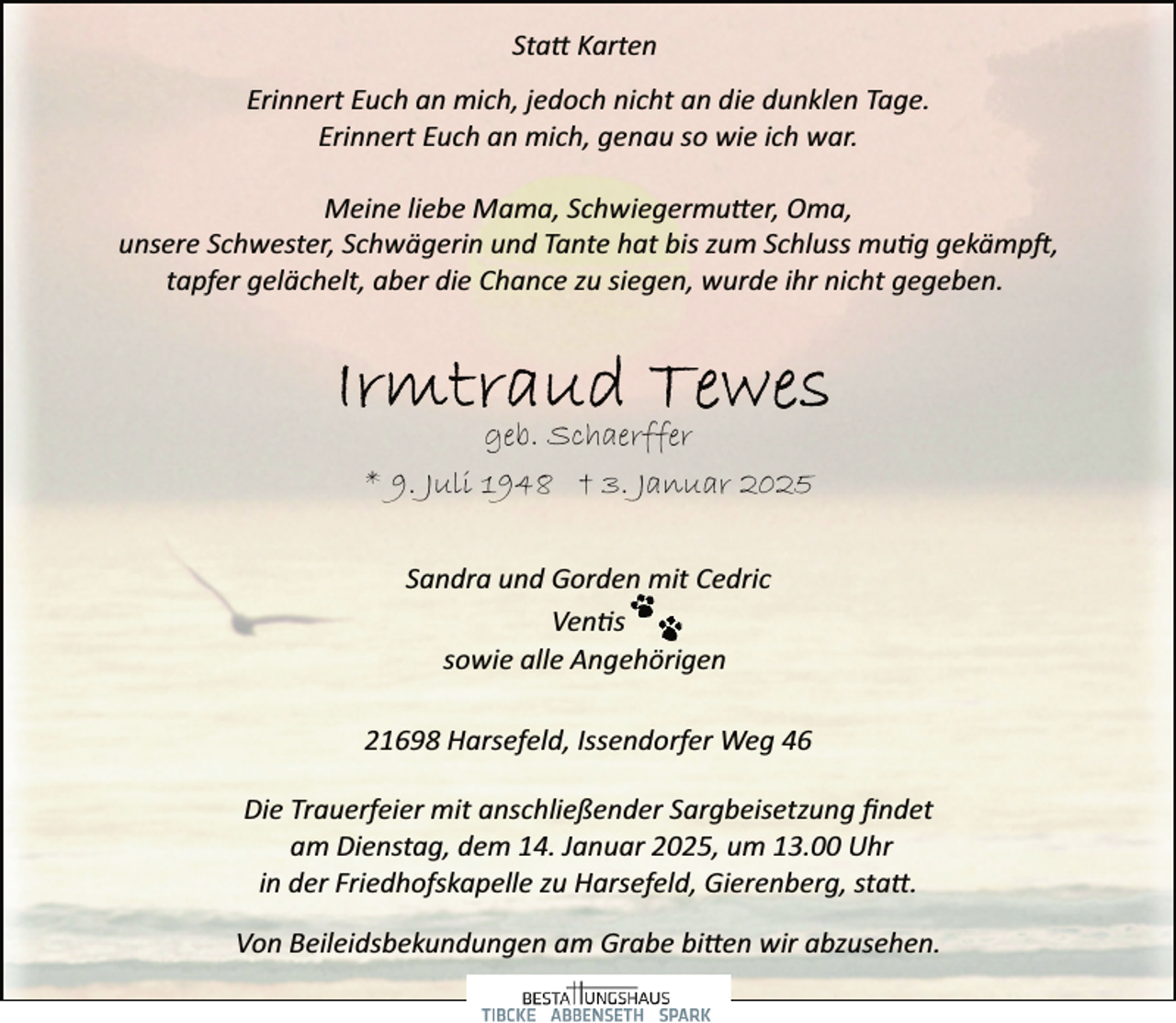 <p>Statt Karten<br />Erinnert Euch an mich, jedoch nicht an die dunklen Tage.<br />Erinnert Euch an mich, genau so wie ich war.<br />Meine liebe Mama, Schwiegermutter, Oma,<br />unsere Schwester, Schwägerin und Tante hat bis zum Schluss mutig gekämpft,<br />tapfer gelächelt, aber die Chance zu siegen, wurde ihr nicht gegeben.</p>
<p>geb. Schaerffer<br />* 9. Juli 1948 † 3. Januar 2025<br />Sandra und Gorden mit Cedric<br />Ventis<br />sowie alle Angehörigen<br />21698 Harsefeld, Issendorfer Weg 46<br />Die Trauerfeier mit anschließender Sargbeisetzung ﬁndet<br />am Dienstag, dem 14. Januar 2025, um 13.00 Uhr<br />in der Friedhofskapelle zu Harsefeld, Gierenberg, statt.<br />Von Beileidsbekundungen am Grabe bitten wir abzusehen.</p>
