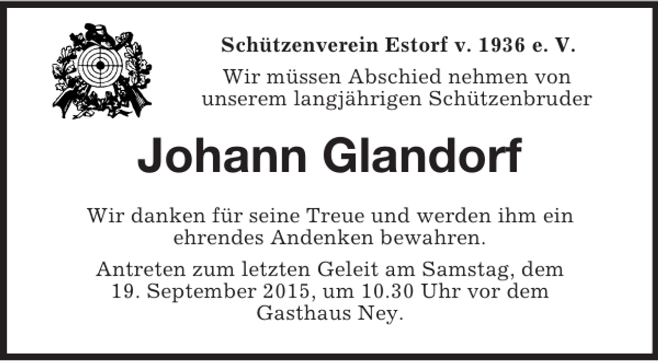 <p>Schützenverein Estorf v. 1936 e. V.<br />Wir müssen Abschied nehmen von<br />unserem langjährigen Schützenbruder<br />Johann Glandorf<br />Wir danken für seine Treue und werden ihm ein<br />ehrendes Andenken bewahren.<br />Antreten zum letzten Geleit am Samstag, dem<br />19. September 2015, um 10.30 Uhr vor dem<br />Gasthaus Ney.</p>