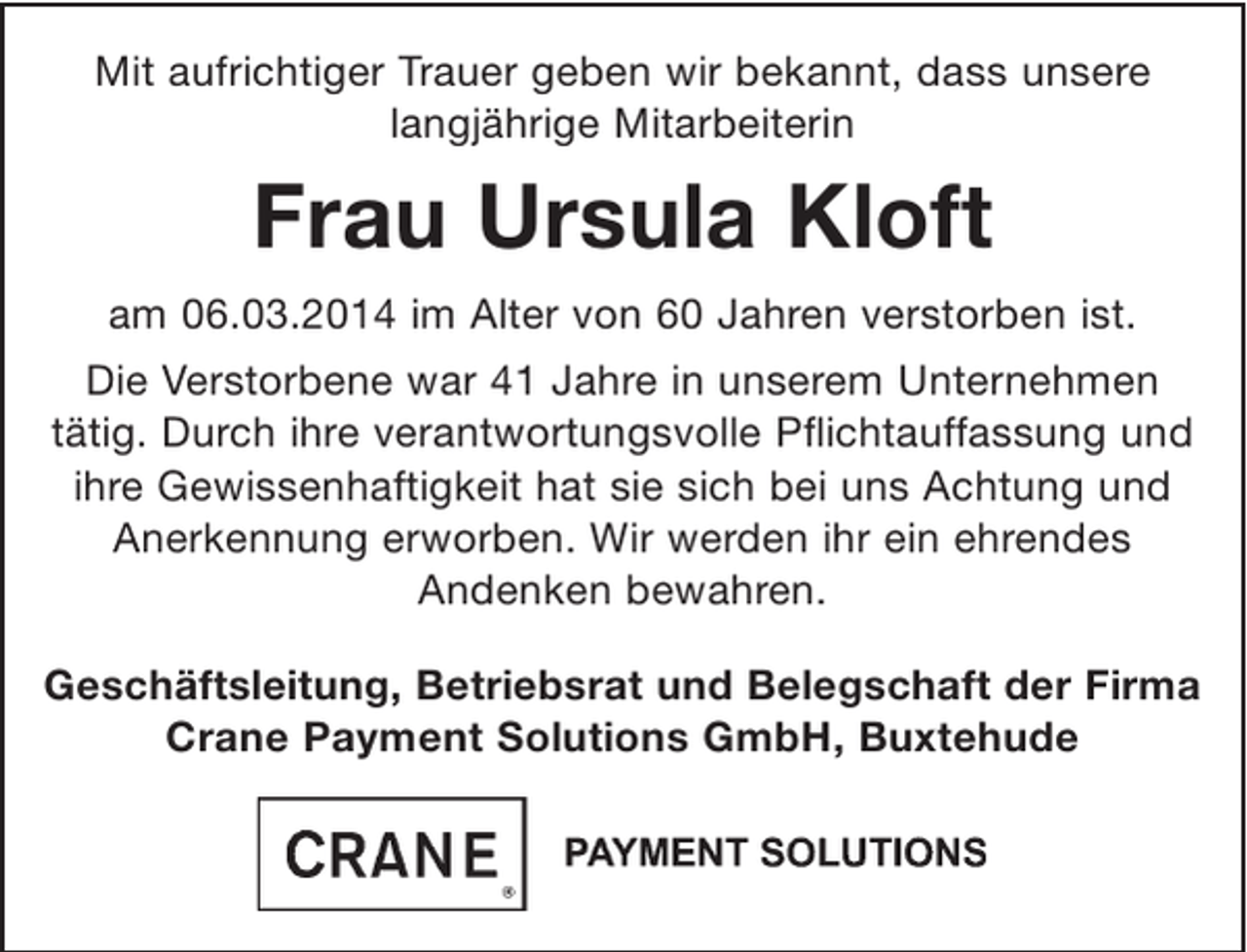 <p>Mit aufrichtiger Trauer geben wir bekannt, dass unsere langjährige Mitarbeiterin</p><p>Frau Ursula Kloft</p><p>am 06.03.2014 im Alter von 60 Jahren verstorben ist.<br />Die Verstorbene war 41 Jahre in unserem Unternehmen tätig. Durch ihre verantwortungsvolle Pflichtauffassung und ihre Gewissenhaftigkeit hat sie sich bei uns Achtung und Anerkennung erworben. Wir werden ihr ein ehrendes Andenken bewahren.</p><p>Geschäftsleitung, Betriebsrat und Belegschaft der Firma<br />Crane Payment Solutions GmbH, Buxtehude</p>