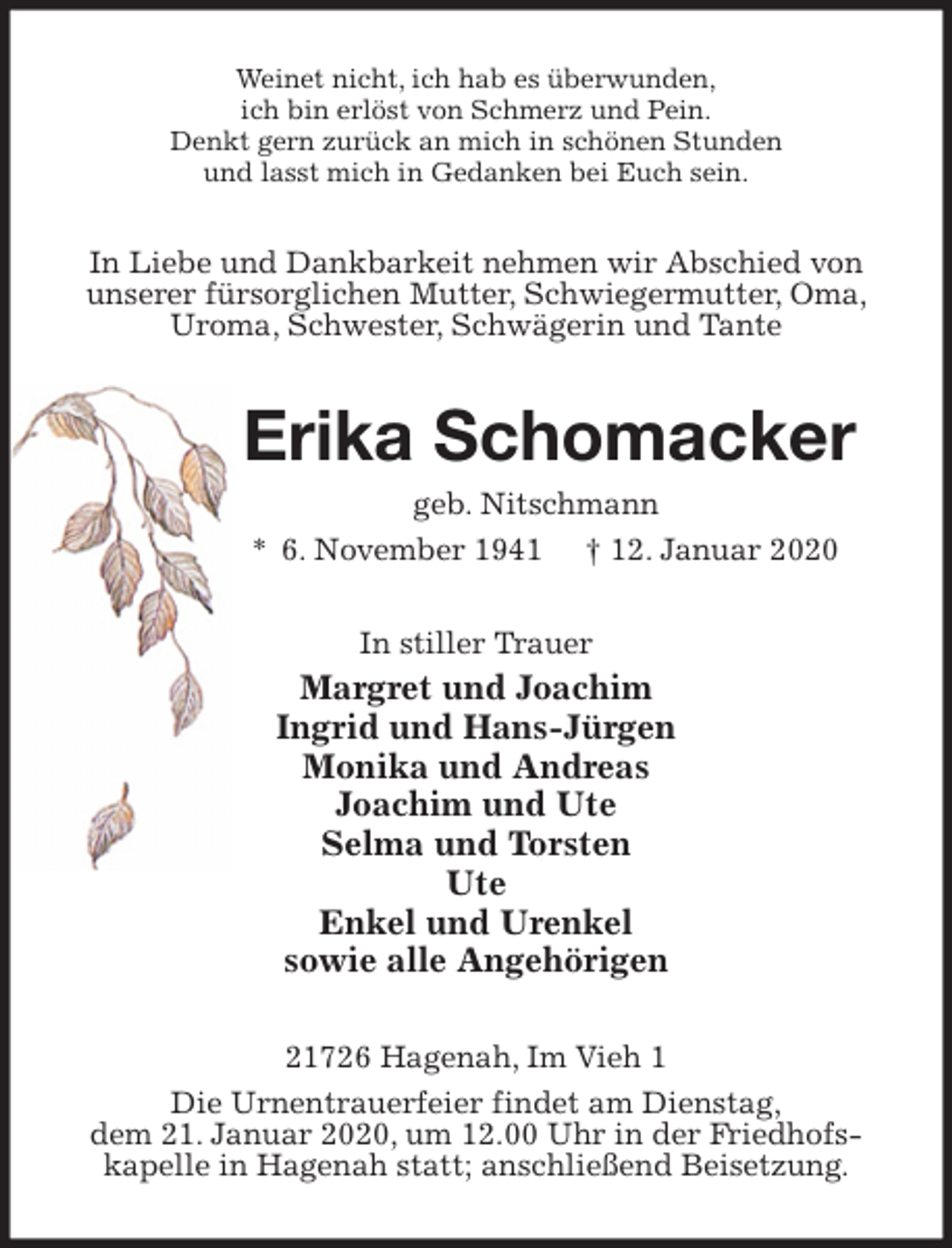 <p>Weinet nicht, ich hab es überwunden,<br />ich bin erlöst von Schmerz und Pein.<br />Denkt gern zurück an mich in schönen Stunden<br />und lasst mich in Gedanken bei Euch sein.<br />In Liebe und Dankbarkeit nehmen wir Abschied von unserer fürsorglichen Mutter, Schwiegermutter, Oma, Uroma, Schwester, Schwägerin und Tante<br />Erika Schomacker<br />geb. Nitschmann<br />* 6. November 1941 † 12. Januar 2020<br />In stiller Trauer<br />Margret und Joachim<br />Ingrid und Hans-Jürgen<br />Monika und Andreas<br />Joachim und Ute<br />Selma und Torsten<br />Ute<br />Enkel und Urenkel<br />sowie alle Angehörigen<br />21726 Hagenah, Im Vieh 1<br />Die Urnentrauerfeier findet am Dienstag,<br />dem 21. Januar 2020, um 12.00 Uhr in der Friedhofs-<br />kapelle in Hagenah statt; anschließend Beisetzung.</p>