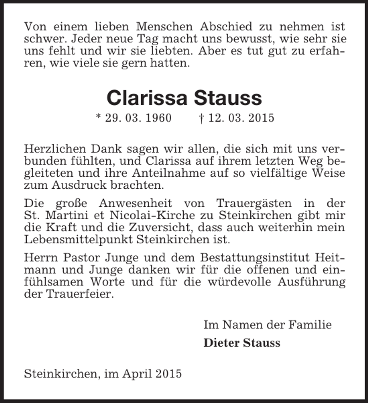 <p>Von einem lieben Menschen Abschied zu nehmen ist schwer. Jeder neue Tag macht uns bewusst, wie sehr sie uns fehlt und wir sie liebten. Aber es tut gut zu erfahren, wie viele sie gern hatten.<br />Clarissa Stauss<br />* 29. 03. 1960 † 12. 03. 2015<br />Herzlichen Dank sagen wir allen, die sich mit uns verbunden fühlten, und Clarissa auf ihrem letzten Weg begleiteten und ihre Anteilnahme auf so vielfältige Weise zum Ausdruck brachten.<br />Die große Anwesenheit von Trauergästen in der<br />St. Martini et Nicolai-Kirche zu Steinkirchen gibt mir die Kraft und die Zuversicht, dass auch weiterhin mein<br />Lebensmittelpunkt Steinkirchen ist.<br />Herrn Pastor Junge und dem Bestattungsinstitut Heitmann und Junge danken wir für die offenen und einfühlsamen Worte und für die würdevolle Ausführung der Trauerfeier.<br />Im Namen der Familie<br />Dieter Stauss<br />Steinkirchen, im April 2015</p>