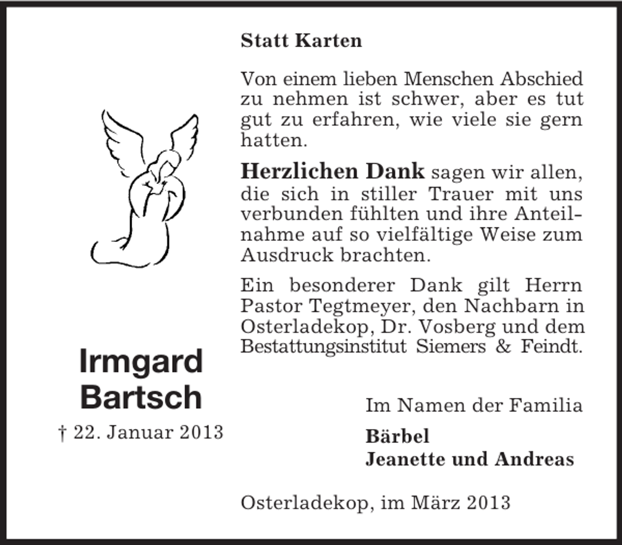 <p>Statt Karten<br />Von einem lieben Menschen Abschied<br />zu nehmen ist schwer, aber es tut<br />gut zu erfahren, wie viele sie gern<br />hatten.</p><p>Irmgard<br />Bartsch<br />† 22. Januar 2013</p><p>Herzlichen Dank sagen wir allen,<br />die sich in stiller Trauer mit uns<br />verbunden fühlten und ihre Anteilnahme auf so vielfältige Weise zum<br />Ausdruck brachten.<br />Ein besonderer Dank gilt Herrn<br />Pastor Tegtmeyer, den Nachbarn in<br />Osterladekop, Dr. Vosberg und dem<br />Bestattungsinstitut Siemers &amp; Feindt.<br />Im Namen der Familia<br />Bärbel<br />Jeanette und Andreas<br />Osterladekop, im März 2013</p>