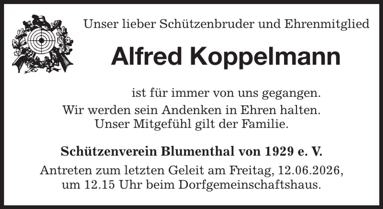 <p>Unser lieber Schützenbruder und Ehrenmitglied<br />Alfred Koppelmann<br />Schützenverein Blumenthal von 1929 e. V.<br />Antreten zum letzten Geleit am Freitag, 12.06.2026,<br />um 12.15 Uhr beim Dorfgemeinschaftshaus.<br />ist für immer von uns gegangen.<br />Wir werden sein Andenken in Ehren halten.<br />Unser Mitgefühl gilt der Familie.</p>