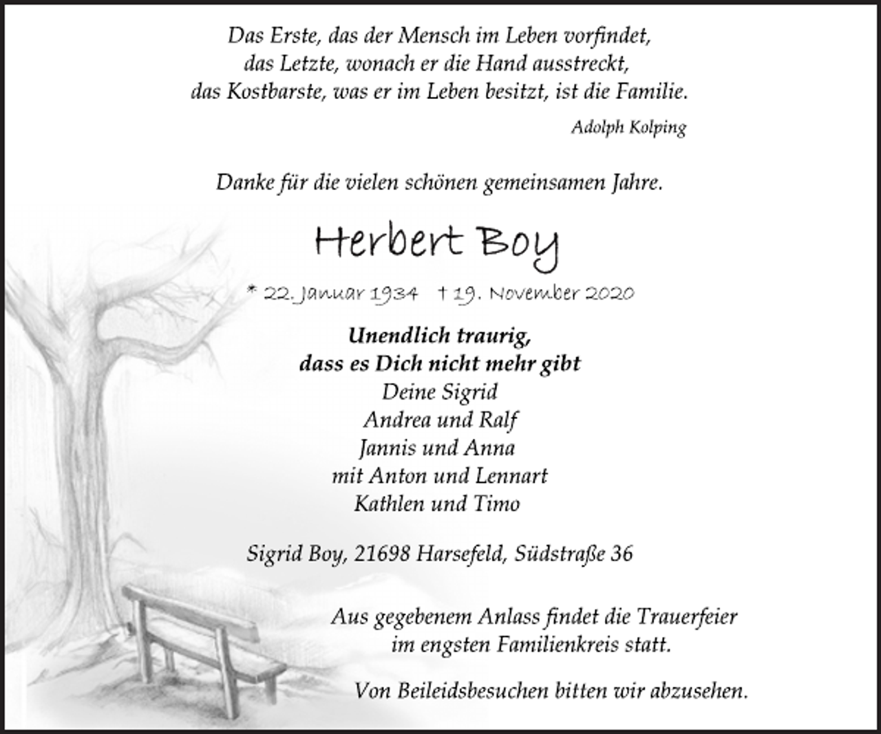 <p>Das Erste, das der Mensch im Leben vorfindet, das Letzte, wonach er die Hand ausstreckt, das Kostbarste, was er im Leben besitzt, ist die Familie.<br />Adolph Kolping<br />Danke für die vielen schönen gemeinsamen Jahre.<br />Herbert Boy<br />* 22. Januar 1934 † 19. November 2020<br />Unendlich traurig, dass es Dich nicht mehr gibt<br />Deine Sigrid Andrea und Ralf Jannis und Anna mit Anton und Lennart Kathlen und Timo<br />Sigrid Boy, 21698 Harsefeld, Südstraße 36<br />Aus gegebenem Anlass findet die Trauerfeier im engsten Familienkreis statt.<br />Von Beileidsbesuchen bitten wir abzusehen.</p>