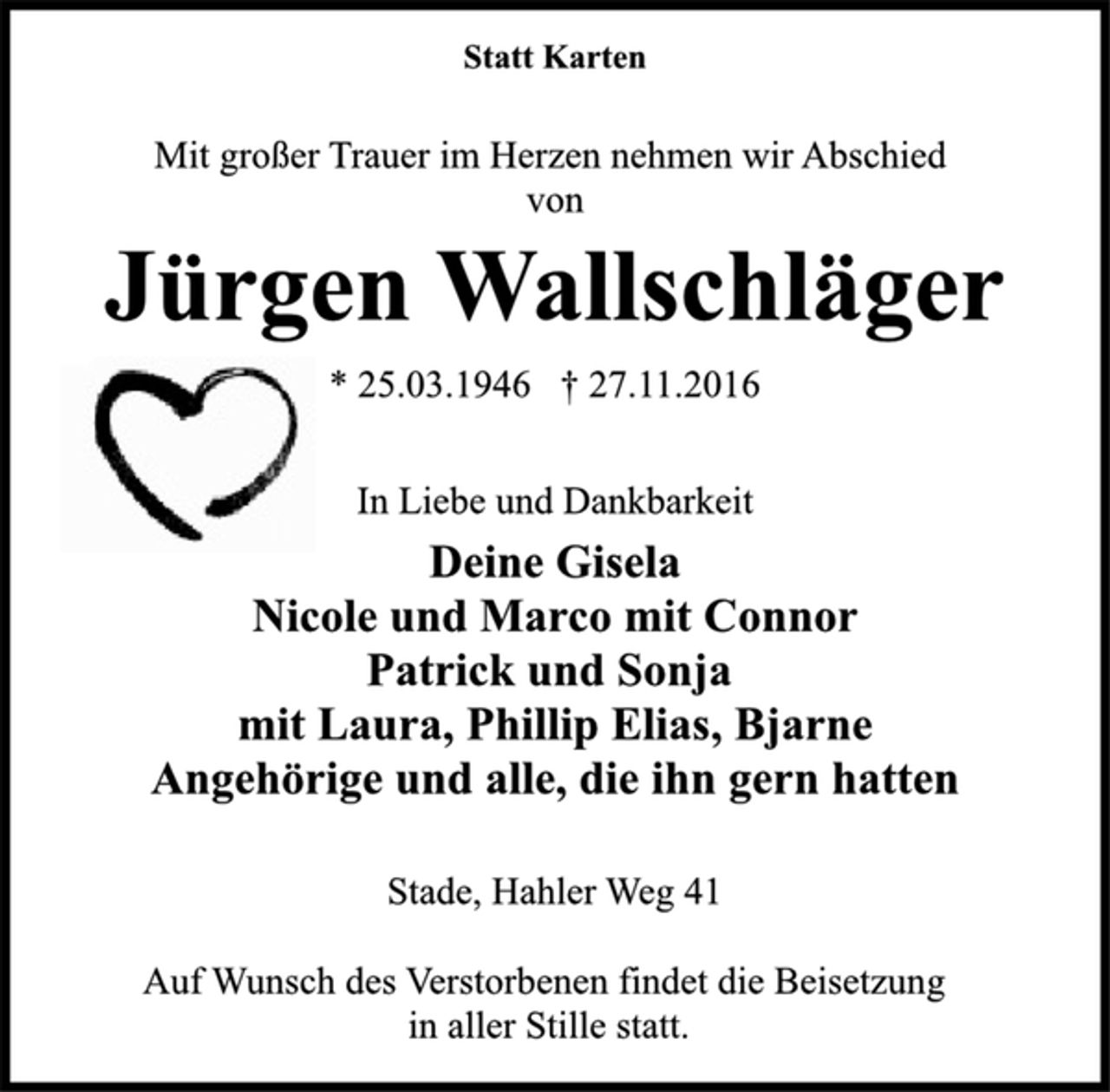 <p>Statt Karten<br />Mit großer Trauer im Herzen nehmen wir Abschied<br />von<br />Jürgen Wallschläger<br />* 25.03.1946 † 27.11.2016<br />In Liebe und Dankbarkeit<br />Deine Gisela<br />Nicole und Marco mit Connor<br />Patrick und Sonja<br />mit Laura, Phillip Elias, Bjarne<br />Angehörige und alle, die ihn gern hatten<br />Stade, Hahler Weg 41<br />Auf Wunsch des Verstorbenen findet die Beisetzung<br />in aller Stille statt.</p>