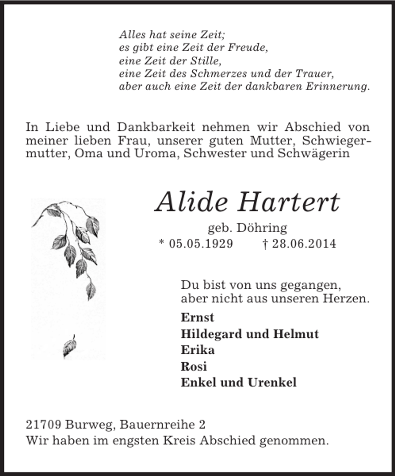<p>Alles hat seine Zeit;<br />es gibt eine Zeit der Freude,<br />eine Zeit der Stille,<br />eine Zeit des Schmerzes und der Trauer,<br />aber auch eine Zeit der dankbaren Erinnerung.<br />In Liebe und Dankbarkeit nehmen wir Abschied von meiner lieben Frau, unserer guten Mutter, Schwiegermutter, Oma und Uroma, Schwester und Schwägerin<br />Alide Hartert<br />geb. Döhring<br />* 05.05.1929 † 28.06.2014<br />Du bist von uns gegangen,<br />aber nicht aus unseren Herzen.<br />Ernst<br />Hildegard und Helmut<br />Erika<br />Rosi<br />Enkel und Urenkel<br />21709 Burweg, Bauernreihe 2<br />Wir haben im engsten Kreis Abschied genommen.</p>