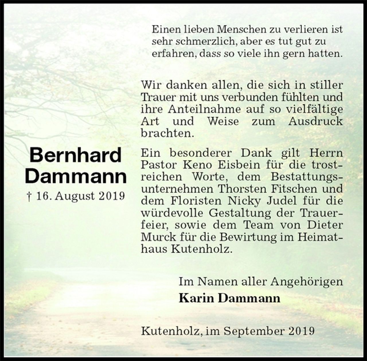 <p>Einen lieben Menschen zu verlieren ist sehr schmerzlich, aber es tut gut zu<br />erfahren, dass so viele ihn gern hatten.<br />Wir danken allen, die sich in stiller Trauer mit uns verbunden fühlten und<br />ihre Anteilnahme auf so vielfältige Art und Weise zum Ausdruck brachten.<br />Ein besonderer Dank gilt Herrn Pastor Keno Eisbein für die trostreichen Worte, dem Bestattungs-unternehmen Thorsten Fitschen und<br />dem Floristen Nicky Judel für die würdevolle Gestaltung der Trauerfeier, sowie dem Team von Dieter Murck für die Bewirtung im Heimat-<br />haus Kutenholz.<br />Im Namen aller Angehörigen<br />Karin Dammann<br />Kutenholz, im September 2019</p><p>Bernhard<br />Dammann<br />† 16. August 2019</p>