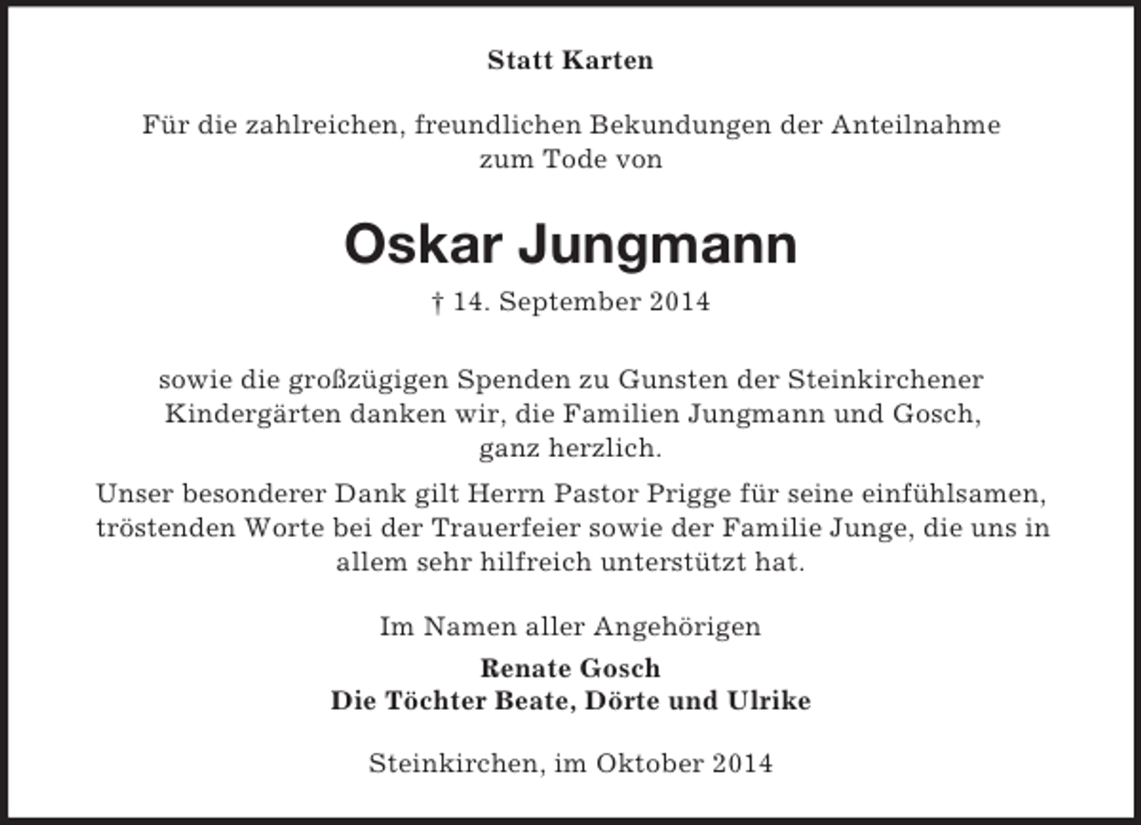 <p>Statt Karten<br />Für die zahlreichen, freundlichen Bekundungen der Anteilnahme<br />zum Tode von<br />Oskar Jungmann<br />† 14. September 2014</p><p>sowie die großzügigen Spenden zu Gunsten der Steinkirchener<br />Kindergärten danken wir, die Familien Jungmann und Gosch,<br />ganz herzlich.<br />Unser besonderer Dank gilt Herrn Pastor Prigge für seine einfühlsamen,<br />tröstenden Worte bei der Trauerfeier sowie der Familie Junge, die uns in<br />allem sehr hilfreich unterstützt hat.<br />Im Namen aller Angehörigen<br />Renate Gosch<br />Die Töchter Beate, Dörte und Ulrike<br />Steinkirchen, im Oktober 2014</p>