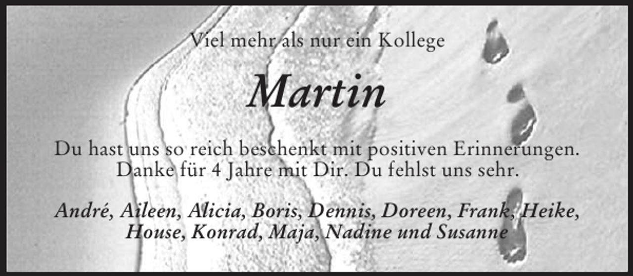 <p>Viel mehr als nur ein Kollege<br />Martin<br />Du hast uns so reich beschenkt mit positiven Erinnerungen. Danke für 4 Jahre mit Dir. Du fehlst uns sehr.<br />André, Aileen, Alicia, Boris, Dennis, Doreen, Frank, Heike,<br />House, Konrad, Maja, Nadine und Susanne</p>