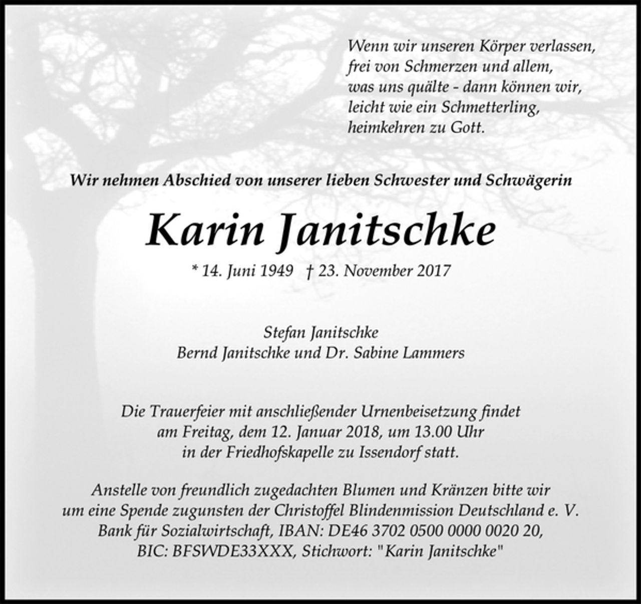 <p>Wenn wir unseren Körper verlassen,<br />frei von Schmerzen und allem,<br />was uns quälte - dann können wir,<br />leicht wie ein Schmetterling,<br />heimkehren zu Gott.<br />Wir nehmen Abschied von unserer lieben Schwester und Schwägerin<br />Karin Janitschke<br />* 14. Juni 1949 † 23. November 2017<br />Stefan Janitschke<br />Bernd Janitschke und Dr. Sabine Lammers<br />Die Trauerfeier mit anschließender Urnenbeisetzung findet<br />am Freitag, dem 12. Januar 2018, um 13.00 Uhr<br />in der Friedhofskapelle zu Issendorf statt.<br />Anstelle von freundlich zugedachten Blumen und Kränzen bitte wir<br />um eine Spende zugunsten der Christoffel Blindenmission Deutschland e. V.<br />Bank für Sozialwirtschaft, IBAN: DE46 3702 0500 0000 0020 20,<br />BIC: BFSWDE33XXX, Stichwort: "Karin Janitschke"</p>