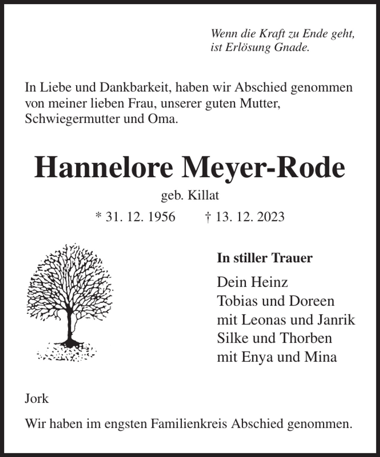 <p>Wenn die Kraft zu Ende geht,<br />ist Erlösung Gnade.<br />In Liebe und Dankbarkeit, haben wir Abschied genommen<br />von meiner lieben Frau, unserer guten Mutter,<br />Schwiegermutter und Oma.<br />Hannelore Meyer-Rode<br />geb. Killat<br />* 31. 12. 1956 † 13. 12. 2023<br />In stiller Trauer<br />Dein Heinz<br />Tobias und Doreen<br />mit Leonas und Janrik<br />Silke und Thorben<br />mit Enya und Mina<br />Jork<br />Wir haben im engsten Familienkreis Abschied genommen.</p>