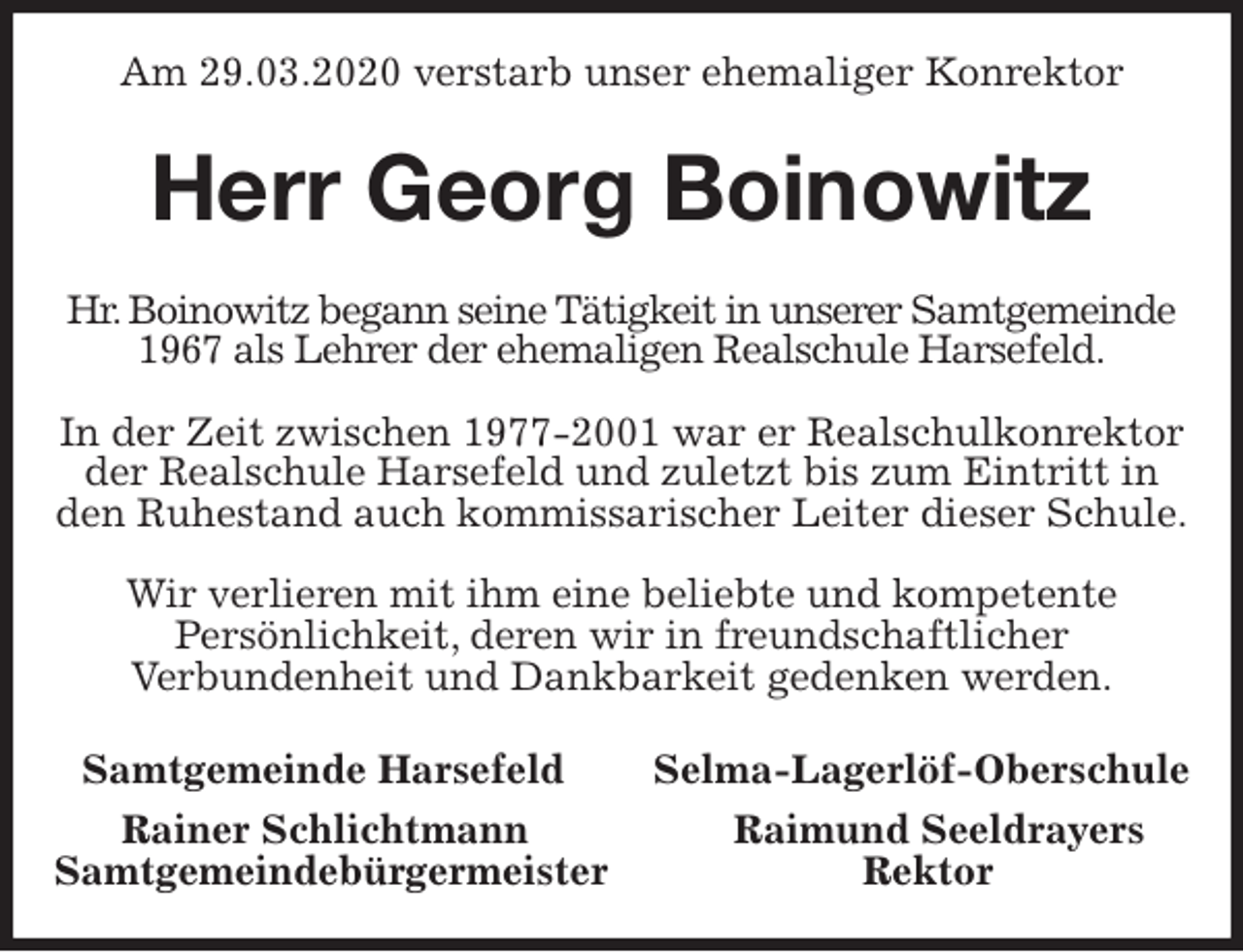 <p>Am 29.03.2020 verstarb unser ehemaliger Konrektor<br />Herr Georg Boinowitz<br />Hr. Boinowitz begann seine Tätigkeit in unserer Samtgemeinde 1967 als Lehrer der ehemaligen Realschule Harsefeld.</p>
<p>In der Zeit zwischen 1977-2001 war er Realschulkonrektor der Realschule Harsefeld und zuletzt bis zum Eintritt in den Ruhestand auch kommissarischer Leiter dieser Schule.</p>
<p>Wir verlieren mit ihm eine beliebte und kompetente<br />Persönlichkeit, deren wir in freundschaftlicher<br />Verbundenheit und Dankbarkeit gedenken werden.<br />Samtgemeinde Harsefeld Selma-Lagerlöf-Oberschule<br />Rainer Schlichtmann Raimund Seeldrayers<br />Samtgemeindebürgermeister Rektor</p>