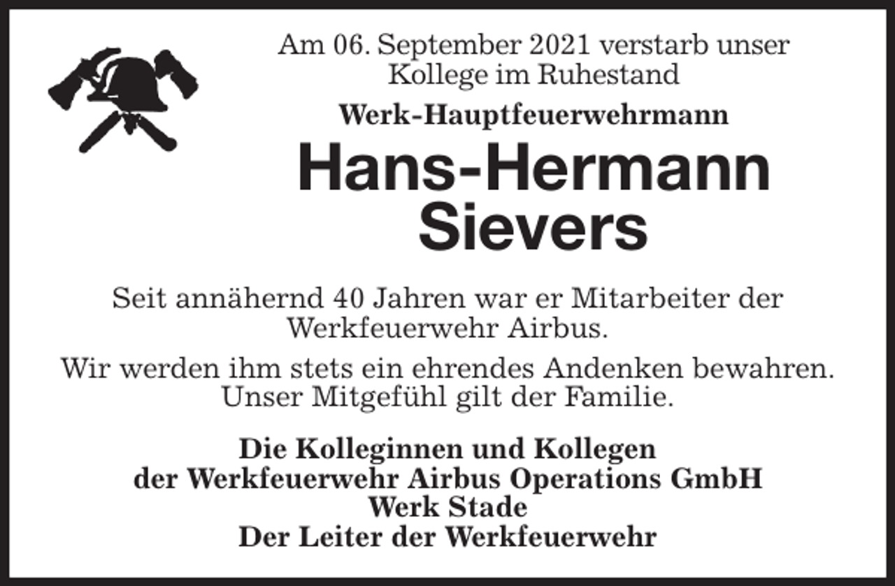 <p>Am 06. September 2021 verstarb unser<br />Kollege im Ruhestand<br />Werk-Hauptfeuerwehrmann<br />Hans-Hermann Sievers<br />Seit annähernd 40 Jahren war er Mitarbeiter der<br />Werkfeuerwehr Airbus.<br />Wir werden ihm stets ein ehrendes Andenken bewahren.<br />Unser Mitgefühl gilt der Familie.<br />Die Kolleginnen und Kollegen<br />der Werkfeuerwehr Airbus Operations GmbH<br />Werk Stade<br />Der Leiter der Werkfeuerwehr</p>