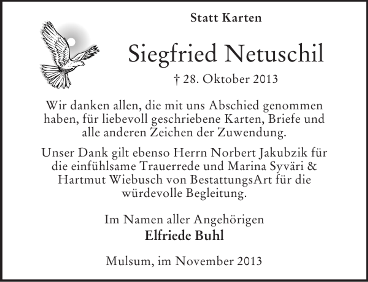 <p>Statt Karten</p><p>Siegfried Netuschil<br />† 28. Oktober 2013<br />Wir danken allen, die mit uns Abschied genommen<br />haben, für liebevoll geschriebene Karten, Briefe und<br />alle anderen Zeichen der Zuwendung.<br />Unser Dank gilt ebenso Herrn Norbert Jakubzik für<br />die einfühlsame Trauerrede und Marina Syväri &amp;<br />Hartmut Wiebusch von BestattungsArt für die<br />würdevolle Begleitung.<br />Im Namen aller Angehörigen</p><p>Elfriede Buhl<br />Mulsum, im November 2013</p>