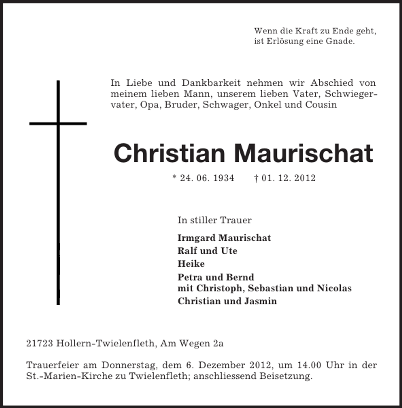 <p>Wenn die Kraft zu Ende geht,<br />ist Erlösung eine Gnade.<br />In Liebe und Dankbarkeit nehmen wir Abschied von meinem lieben Mann, unserem lieben Vater, Schwiegervater, Opa, Bruder, Schwager, Onkel und Cousin<br />Christian Maurischat<br />* 24. 06. 1934 † 01. 12. 2012<br />In stiller Trauer<br />Irmgard Maurischat<br />Ralf und Ute<br />Heike<br />Petra und Bernd<br />mit Christoph, Sebastian und Nicolas<br />Christian und Jasmin<br />21723 Hollern-Twielenfleth, Am Wegen 2a</p><p>Trauerfeier am Donnerstag, dem 6. Dezember 2012, um 14.00 Uhr in der<br />St.-Marien-Kirche zu Twielenfleth; anschliessend Beisetzung.</p>