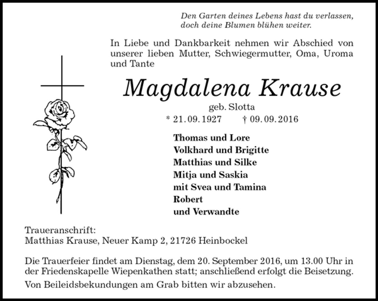 <p>Den Garten deines Lebens hast du verlassen,<br />doch deine Blumen blühen weiter.<br />In Liebe und Dankbarkeit nehmen wir Abschied von unserer lieben Mutter, Schwiegermutter, Oma, Uroma und Tante<br />Magdalena Krause<br />geb. Slotta<br />* 21. 09. 1927 † 09. 09. 2016<br />Thomas und Lore<br />Volkhard und Brigitte<br />Matthias und Silke<br />Mitja und Saskia<br />mit Svea und Tamina<br />Robert<br />und Verwandte<br />Traueranschrift:<br />Matthias Krause, Neuer Kamp 2, 21726 Heinbockel</p><p>Die Trauerfeier findet am Dienstag, dem 20. September 2016, um 13.00 Uhr in<br />der Friedenskapelle Wiepenkathen statt; anschließend erfolgt die Beisetzung.<br />Von Beileidsbekundungen am Grab bitten wir abzusehen.</p>