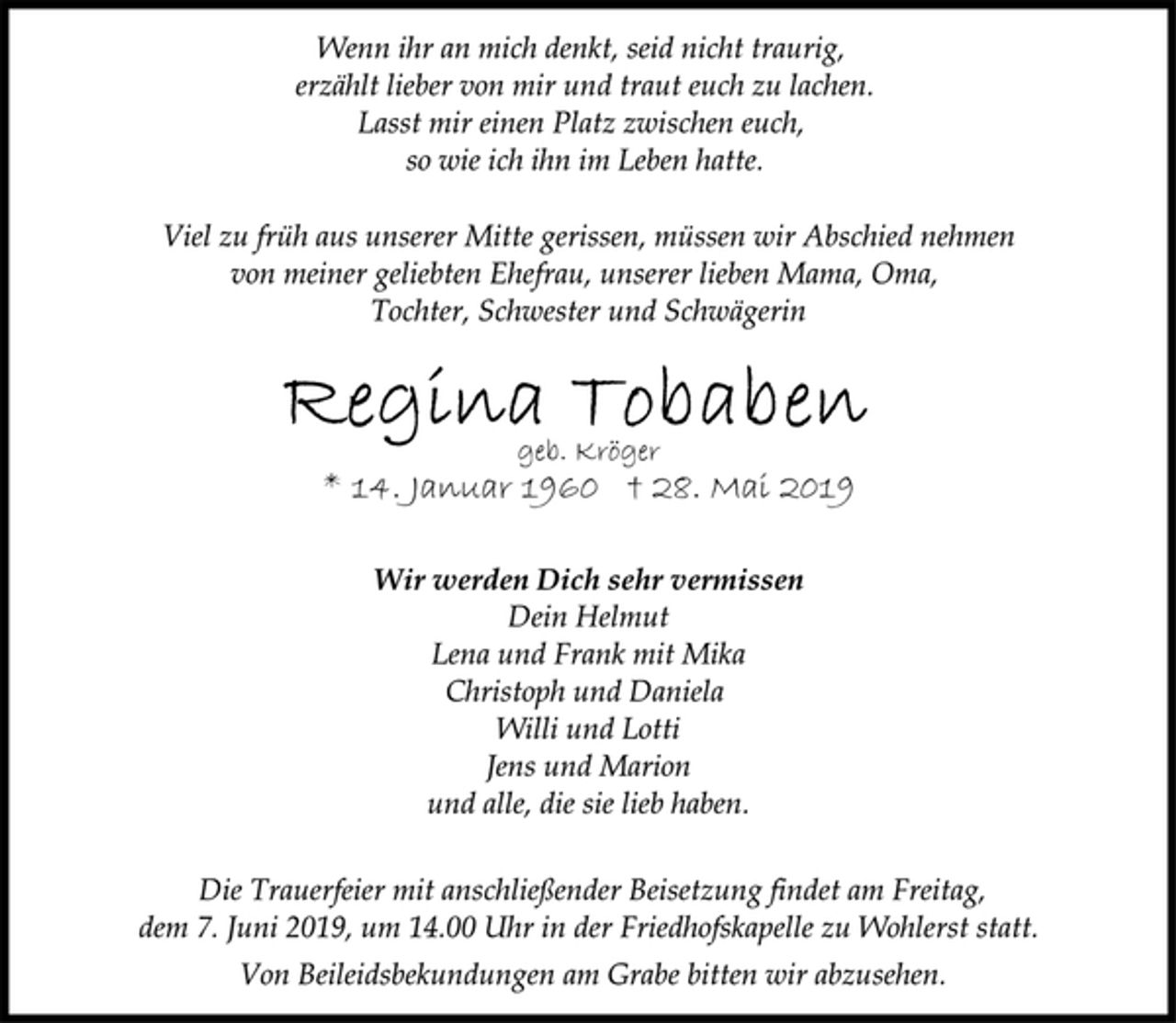 <p>Wenn ihr an mich denkt, seid nicht traurig,<br />erzählt lieber von mir und traut euch zu lachen.<br />Lasst mir einen Platz zwischen euch,<br />so wie ich ihn im Leben hatte.<br />Viel zu früh aus unserer Mitte gerissen, müssen wir Abschied nehmen<br />von meiner geliebten Ehefrau, unserer lieben Mama, Oma,<br />Tochter, Schwester und Schwägerin<br />Regina Tobaben<br />geb. Kröger<br />* 14. Januar 1960 + 28. Mai 2019<br />Wir werden Dich sehr vermissen<br />Dein Helmut<br />Lena und Frank mit Mika<br />Christoph und Daniela<br />Willi und Lotti<br />Jens und Marion<br />und alle, die sie lieb haben.<br />Die Trauerfeier mit anschließender Beisetzung findet am Freitag,<br />dem 7. Juni 2019, um 14.00 Uhr in der Friedhofskapelle zu Wohlerst statt.<br />Von Beileidsbekundungen am Grabe bitten wir abzusehen.</p>