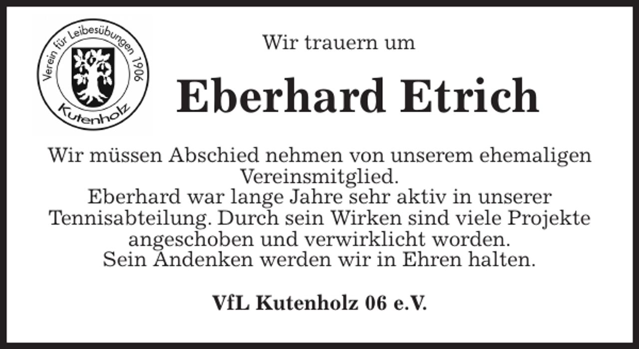 <p>Wir trauern um<br />Eberhard Etrich<br />Wir müssen Abschied nehmen von unserem ehemaligen Vereinsmitglied.<br />Eberhard war lange Jahre sehr aktiv in unserer<br />Tennisabteilung. Durch sein Wirken sind viele Projekte angeschoben und verwirklicht worden.<br />Sein Andenken werden wir in Ehren halten.<br />VfL Kutenholz 06 e.V.</p>