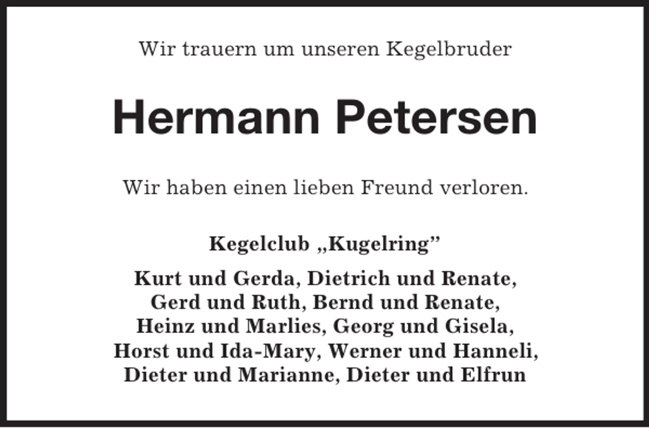 <p>Wir trauern um unseren Kegelbruder</p><p>Hermann Petersen<br />Wir haben einen lieben Freund verloren.<br />Kegelclub „Kugelring”<br />Kurt und Gerda, Dietrich und Renate,<br />Gerd und Ruth, Bernd und Renate,<br />Heinz und Marlies, Georg und Gisela,<br />Horst und Ida-Mary, Werner und Hanneli,<br />Dieter und Marianne, Dieter und Elfrun</p>