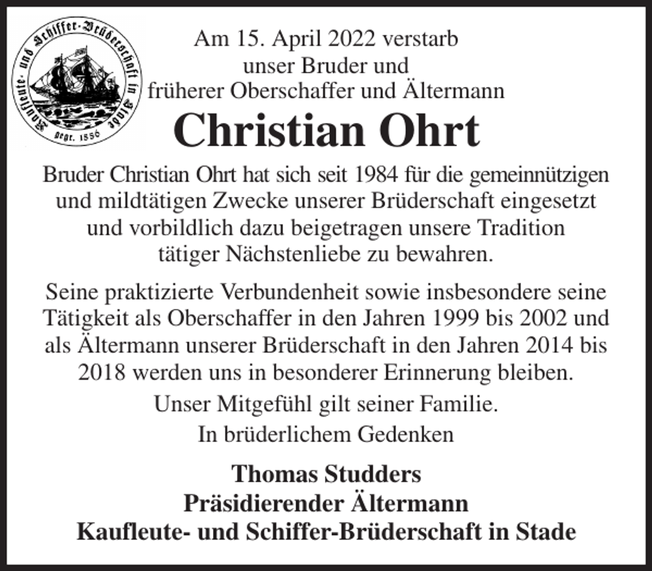 <p>Am 15. April 2022 verstarb<br />unser Bruder und<br />früherer Oberschaffer und Ältermann<br />Christian Ohrt<br />Bruder Christian Ohrt hat sich seit 1984 für die gemeinnützigen<br />und mildtätigen Zwecke unserer Brüderschaft eingesetzt und vorbildlich dazu beigetragen unsere Tradition<br />tätiger Nächstenliebe zu bewahren.<br />Seine praktizierte Verbundenheit sowie insbesondere seine Tätigkeit als Oberschaffer in den Jahren 1999 bis 2002 und als Ältermann unserer Brüderschaft in den Jahren 2014 bis 2018 werden uns in besonderer Erinnerung bleiben.<br />Unser Mitgefühl gilt seiner Familie.<br />In brüderlichem Gedenken<br />Thomas Studders<br />Präsidierender Ältermann<br />Kaufleute- und Schiffer-Brüderschaft in Stade</p>