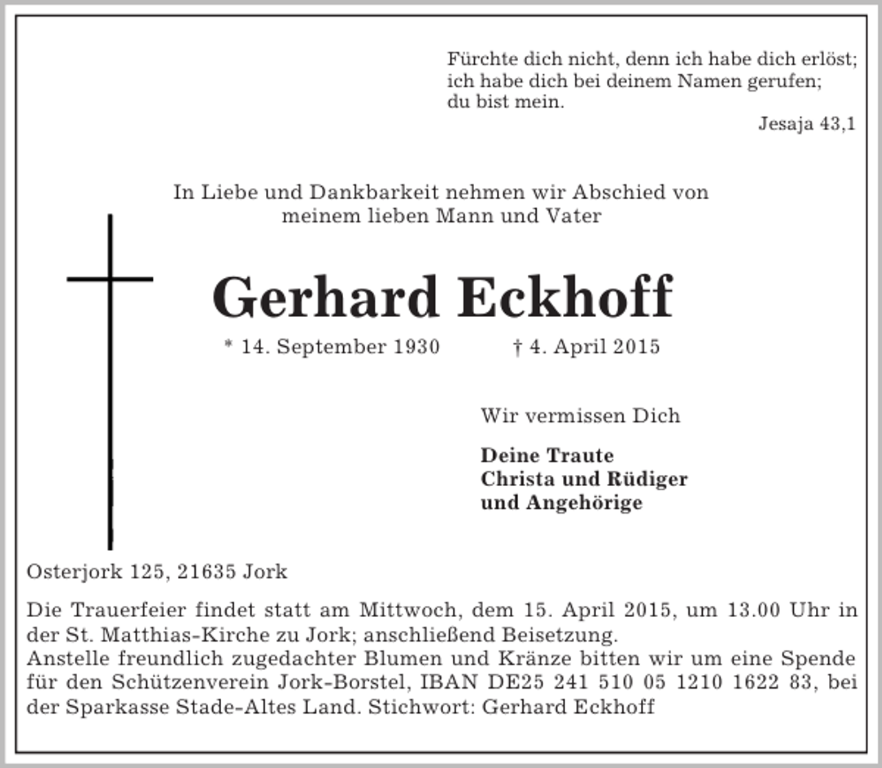 <p>Fürchte dich nicht, denn ich habe dich erlöst;<br />ich habe dich bei deinem Namen gerufen;<br />du bist mein.<br />Jesaja 43,1<br />In Liebe und Dankbarkeit nehmen wir Abschied von<br />meinem lieben Mann und Vater<br />Gerhard Eckhoff<br />* 14. September 1930 † 4. April 2015<br />Wir vermissen Dich<br />Deine Traute<br />Christa und Rüdiger<br />und Angehörige<br />Osterjork 125, 21635 Jork<br />Die Trauerfeier findet statt am Mittwoch, dem 15. April 2015, um 13.00 Uhr in<br />der St. Matthias-Kirche zu Jork; anschließend Beisetzung.<br />Anstelle freundlich zugedachter Blumen und Kränze bitten wir um eine Spende<br />für den Schützenverein Jork-Borstel, IBAN DE25 241 510 05 1210 1622 83, bei<br />der Sparkasse Stade-Altes Land. Stichwort: Gerhard Eckhoff</p>