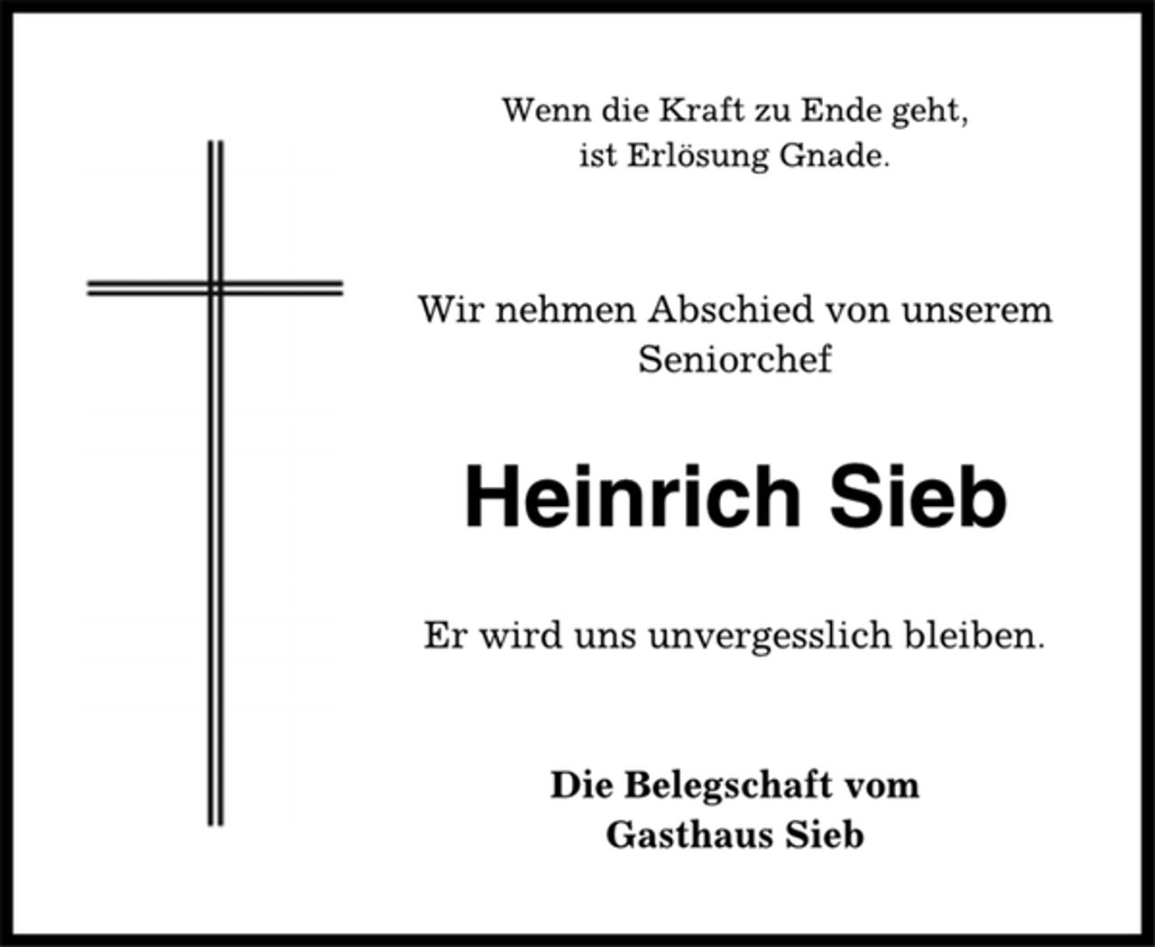 <p>Wenn die Kraft zu Ende geht,<br />ist Erlösung Gnade.<br />Wir nehmen Abschied von unserem<br />Seniorchef<br />Heinrich Sieb<br />Er wird uns unvergesslich bleiben.<br />Die Belegschaft vom<br />Gasthaus Sieb</p>