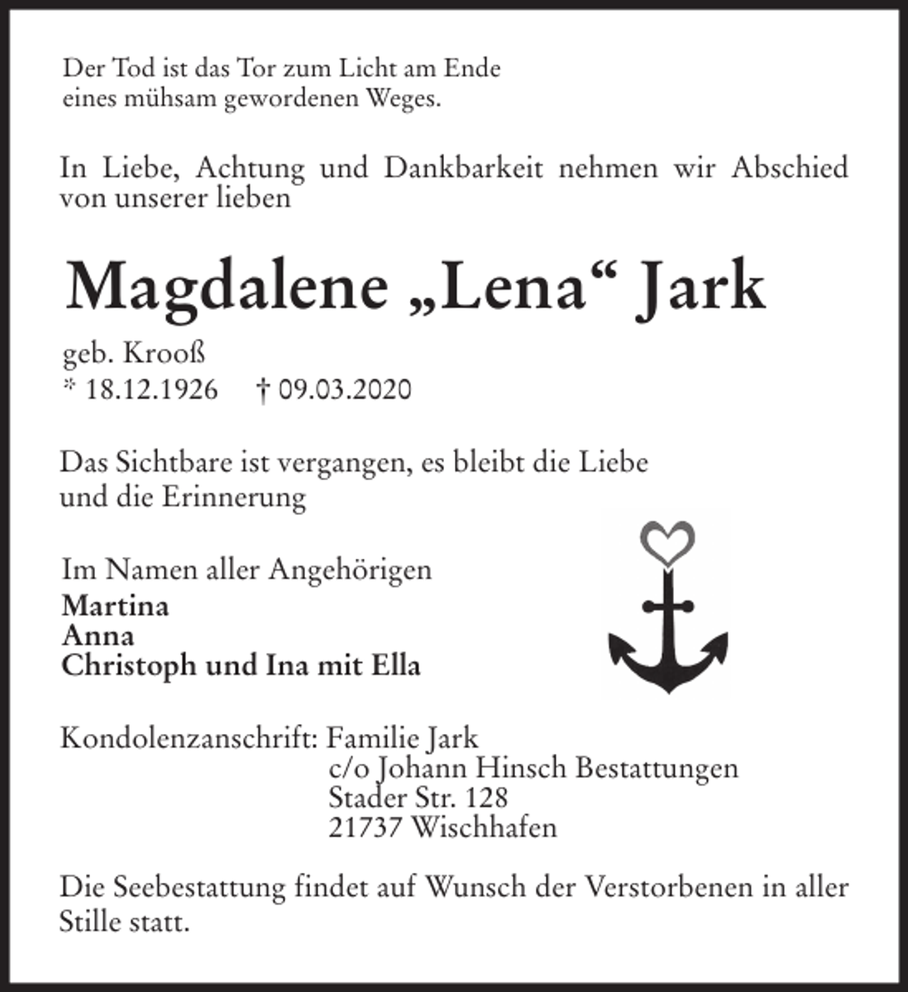 <p>Der Tod ist das Tor zum Licht am Ende<br />eines mühsam gewordenen Weges.<br />In Liebe, Achtung und Dankbarkeit nehmen wir Abschied von unserer lieben<br />Magdalene „Lena“ Jark<br />geb. Krooß<br />* 18.12.1926 † 09.03.2020<br />Das Sichtbare ist vergangen, es bleibt die Liebe<br />und die Erinnerung<br />Im Namen aller Angehörigen<br />Martina<br />Anna<br />Christoph und Ina mit Ella<br />Kondolenzanschrift: Familie Jark<br />c/o Johann Hinsch Bestattungen<br />Stader Str. 128<br />21737 Wischhafen</p>
<p>Die Seebestattung findet auf Wunsch der Verstorbenen in aller Stille statt.</p>