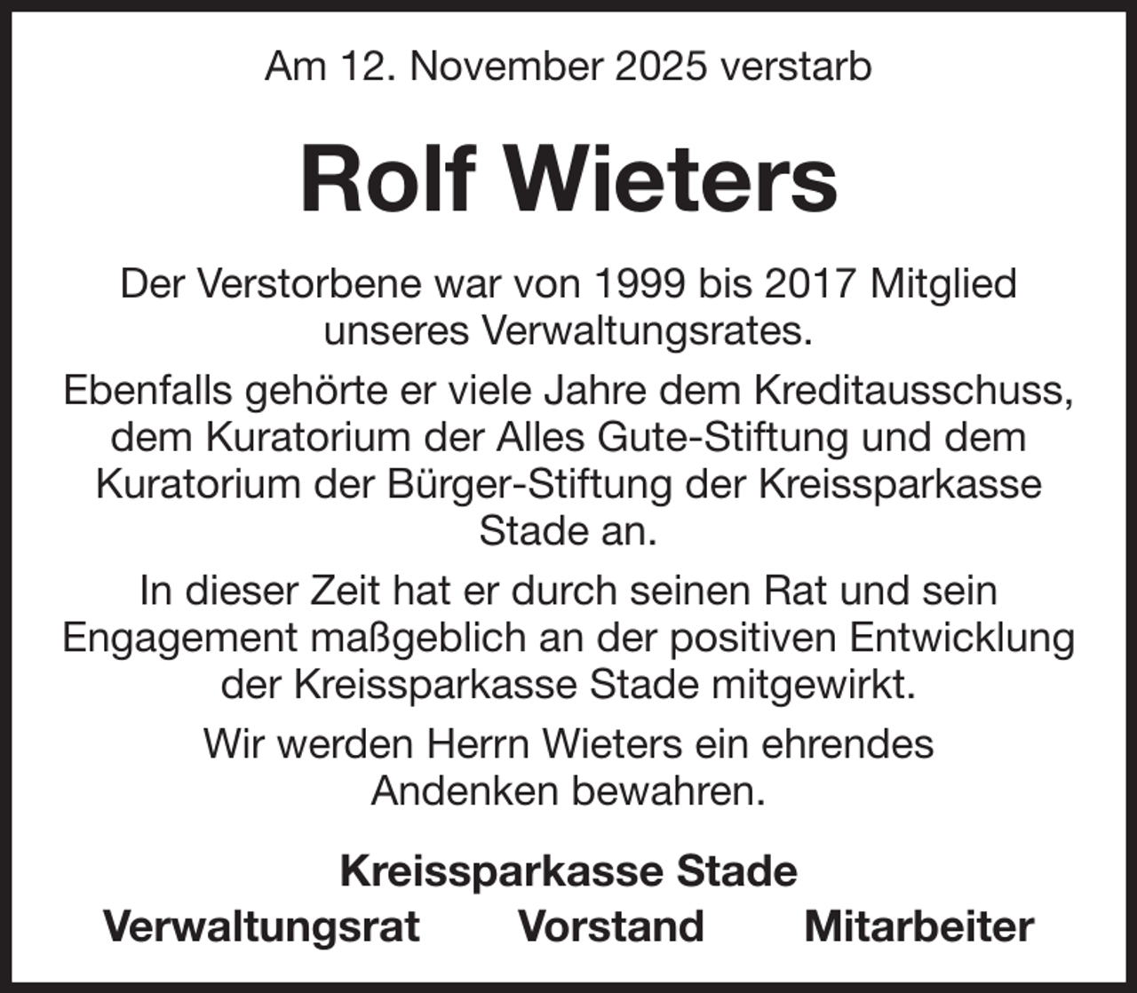 <p>Am 12. November 2025 verstarb<br />Rolf Wieters<br />Der Verstorbene war von 1999 bis 2017 Mitglied<br />unseres Verwaltungsrates.<br />Ebenfalls gehörte er viele Jahre dem Kreditausschuss,<br />dem Kuratorium der Alles Gute-Stiftung und dem<br />Kuratorium der Bürger-Stiftung der Kreissparkasse<br />Stade an.<br />In dieser Zeit hat er durch seinen Rat und sein<br />Engagement maßgeblich an der positiven Entwicklung<br />der Kreissparkasse Stade mitgewirkt.<br />Wir werden Herrn Wieters ein ehrendes<br />Andenken bewahren.<br />Kreissparkasse Stade<br />Verwaltungsrat Vorstand Mitarbeiter</p>