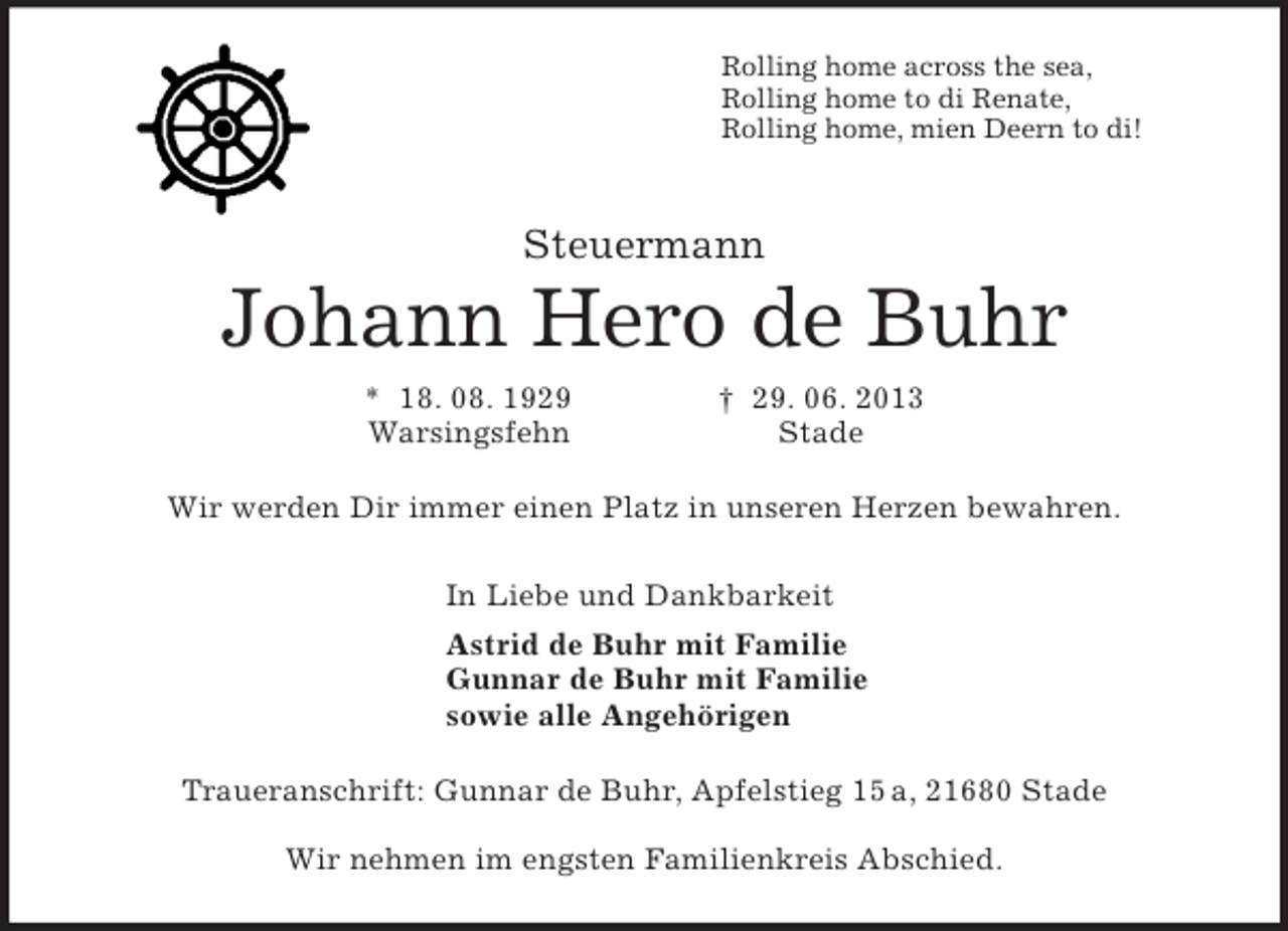 <p>Rolling home across the sea,<br />Rolling home to di Renate,<br />Rolling home, mien Deern to di!<br />Steuermann<br />Johann Hero de Buhr<br />* 18. 08. 1929 † 29. 06. 2013<br />Warsingsfehn Stade<br />Wir werden Dir immer einen Platz in unseren Herzen bewahren.<br />In Liebe und Dankbarkeit<br />Astrid de Buhr mit Familie<br />Gunnar de Buhr mit Familie<br />sowie alle Angehörigen<br />Traueranschrift: Gunnar de Buhr, Apfelstieg 15 a, 21680 Stade</p>
<p>Wir nehmen im engsten Familienkreis Abschied.</p>