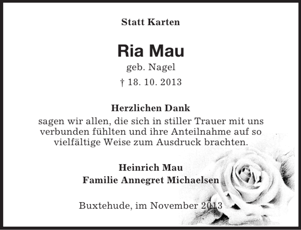 <p>Statt Karten</p><p>Ria Mau<br />geb. Nagel<br />† 18. 10. 2013<br />Herzlichen Dank<br />sagen wir allen, die sich in stiller Trauer mit uns<br />verbunden fühlten und ihre Anteilnahme auf so<br />vielfältige Weise zum Ausdruck brachten.<br />Heinrich Mau<br />Familie Annegret Michaelsen<br />Buxtehude, im November 2013</p>
