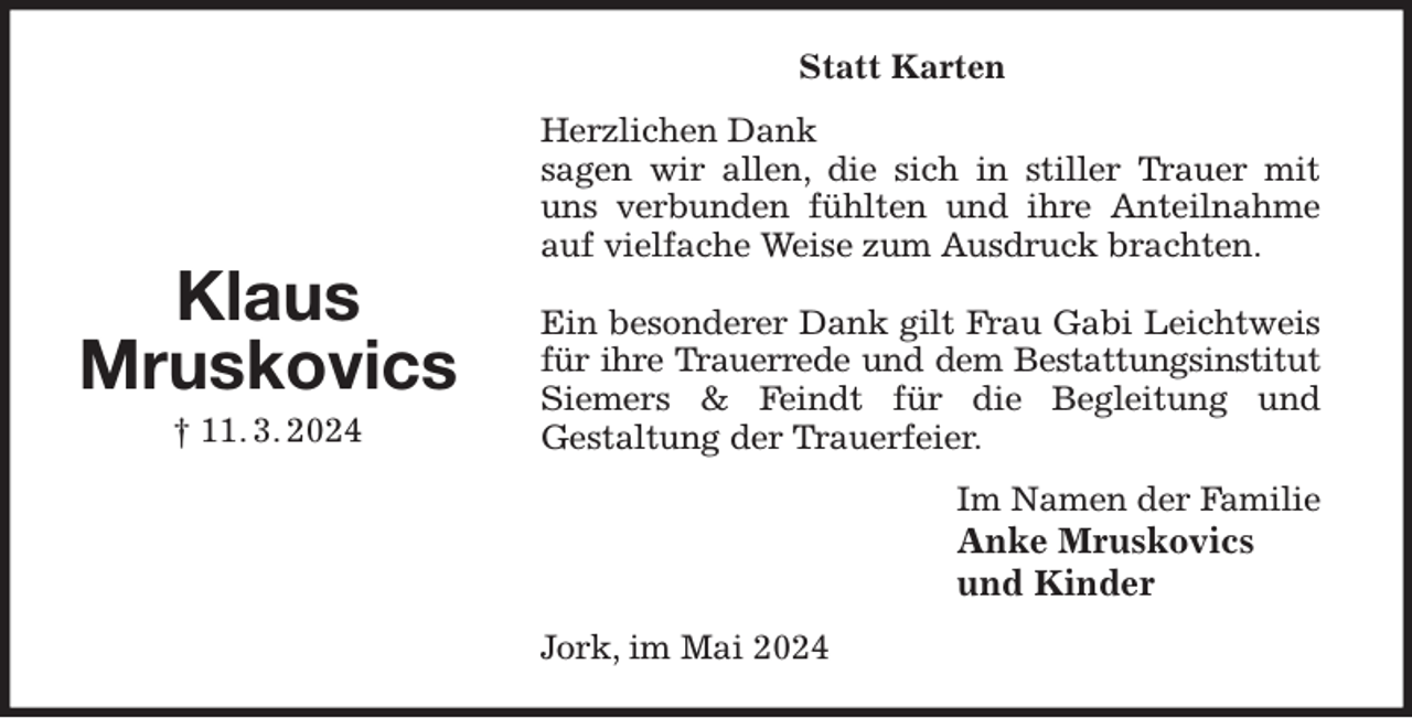 <p>Statt Karten<br />Herzlichen Dank<br />sagen wir allen, die sich in stiller Trauer mit uns verbunden fühlten und ihre Anteilnahme auf vielfache Weise zum Ausdruck brachten.</p><p>Ein besonderer Dank gilt Frau Gabi Leichtweis für ihre Trauerrede und dem Bestattungsinstitut<br />Siemers &amp; Feindt für die Begleitung und<br />Gestaltung der Trauerfeier.<br />Im Namen der Familie<br />Anke Mruskovics<br />und Kinder<br />Jork, im Mai 2024</p><p>Klaus<br />Mruskovics<br />† 11. 3. 2024</p>