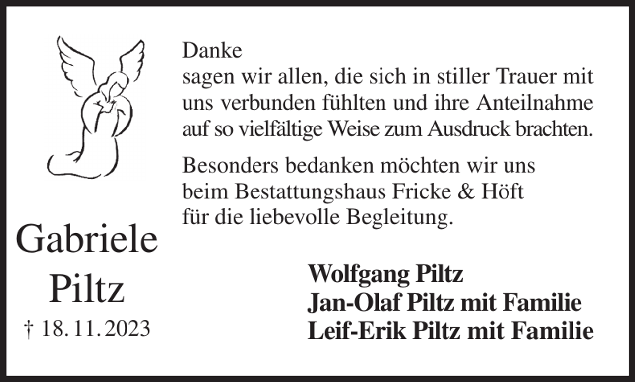 <p>Danke<br />sagen wir allen, die sich in stiller Trauer mit uns verbunden fühlten und ihre Anteilnahme auf so vielfältige Weise zum Ausdruck brachten.<br />Besonders bedanken möchten wir uns<br />beim Bestattungshaus Fricke &amp; Höft<br />für die liebevolle Begleitung.<br />Wolfgang Piltz<br />Jan-Olaf Piltz mit Familie<br />Leif-Erik Piltz mit Familie<br />Gabriele<br />Piltz<br />† 18. 11. 2023</p>