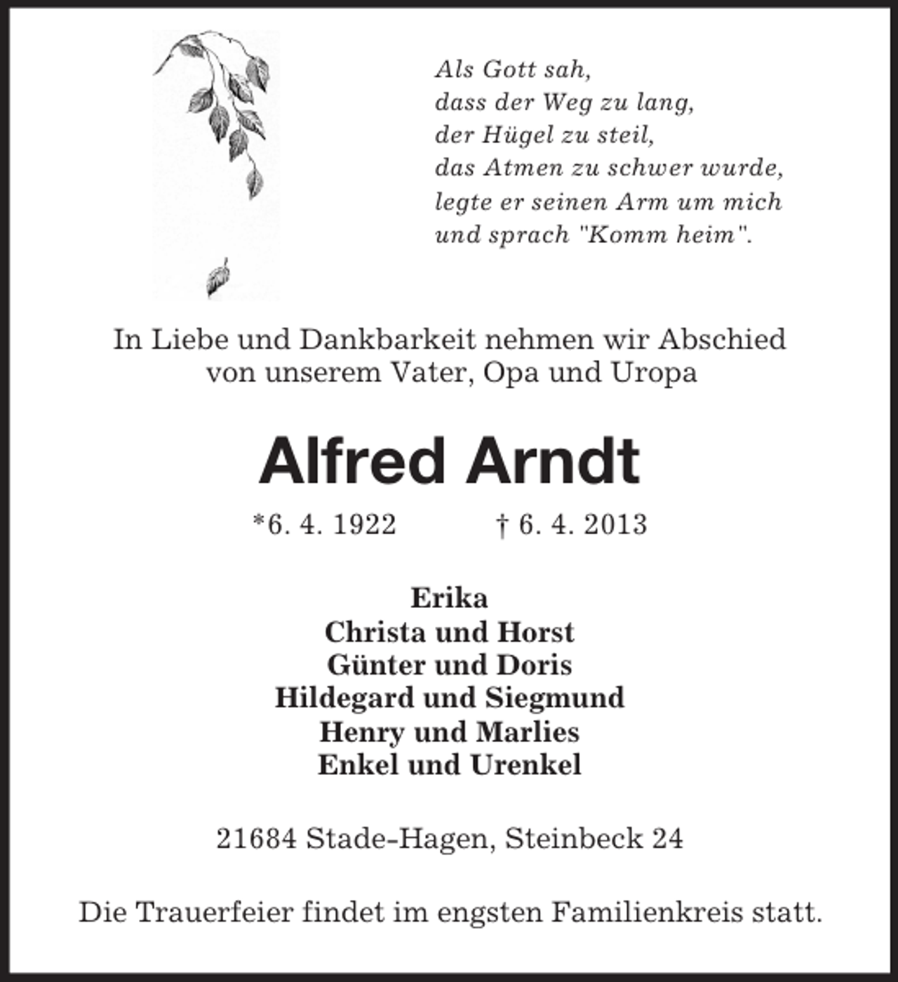 <p>Als Gott sah,<br />dass der Weg zu lang,<br />der Hügel zu steil,<br />das Atmen zu schwer wurde,<br />legte er seinen Arm um mich<br />und sprach "Komm heim".</p><p>In Liebe und Dankbarkeit nehmen wir Abschied<br />von unserem Vater, Opa und Uropa<br />Alfred Arndt<br />*6. 4. 1922 † 6. 4. 2013<br />Erika<br />Christa und Horst<br />Günter und Doris<br />Hildegard und Siegmund<br />Henry und Marlies<br />Enkel und Urenkel<br />21684 Stade-Hagen, Steinbeck 24<br />Die Trauerfeier findet im engsten Familienkreis statt.</p>