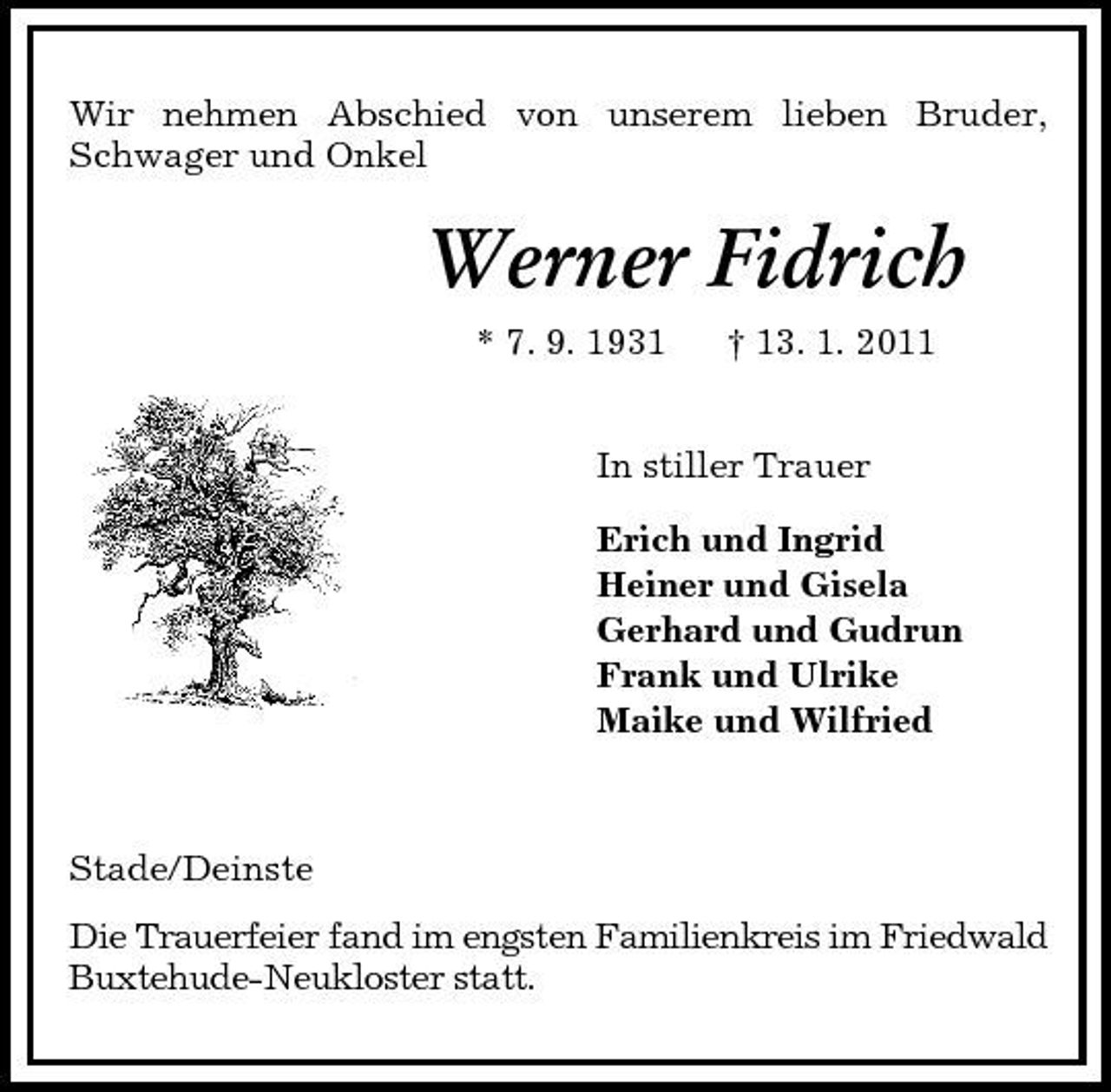 <p>Wir nehmen Abschied von unserem lieben Bruder, Schwager und Onkel<br />Werner Fidrich<br />* 7. 9. 1931 † 13. 1. 2011<br />In stiller Trauer<br />Erich und Ingrid<br />Heiner und Gisela<br />Gerhard und Gudrun<br />Frank und Ulrike<br />Maike und Wilfried<br />Stade/Deinste<br />Die Trauerfeier fand im engsten Familienkreis im Friedwald Buxtehude-Neukloster statt.</p>