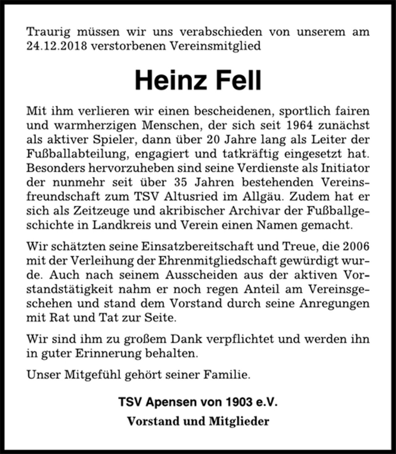 <p>Traurig müssen wir uns verabschieden von unserem am<br />24.12.2018 verstorbenen Vereinsmitglied<br />Heinz Fell<br />Mit ihm verlieren wir einen bescheidenen, sportlich fairen<br />und warmherzigen Menschen, der sich seit 1964 zunächst<br />als aktiver Spieler, dann über 20 Jahre lang als Leiter der<br />Fußballabteilung, engagiert und tatkräftig eingesetzt hat.<br />Besonders hervorzuheben sind seine Verdienste als Initiator<br />der nunmehr seit über 35 Jahren bestehenden Vereinsfreundschaft<br />zum TSV Altusried im Allgäu. Zudem hat er<br />sich als Zeitzeuge und akribischer Archivar der Fußballgeschichte<br />in Landkreis und Verein einen Namen gemacht.<br />Wir schätzten seine Einsatzbereitschaft und Treue, die 2006<br />mit der Verleihung der Ehrenmitgliedschaft gewürdigt wurde.<br />Auch nach seinem Ausscheiden aus der aktiven Vorstandstätigkeit<br />nahm er noch regen Anteil am Vereinsgeschehen<br />und stand dem Vorstand durch seine Anregungen<br />mit Rat und Tat zur Seite.<br />Wir sind ihm zu großem Dank verpflichtet und werden ihn<br />in guter Erinnerung behalten.<br />Unser Mitgefühl gehört seiner Familie.<br />TSV Apensen von 1903 e.V.<br />Vorstand und Mitglieder</p>