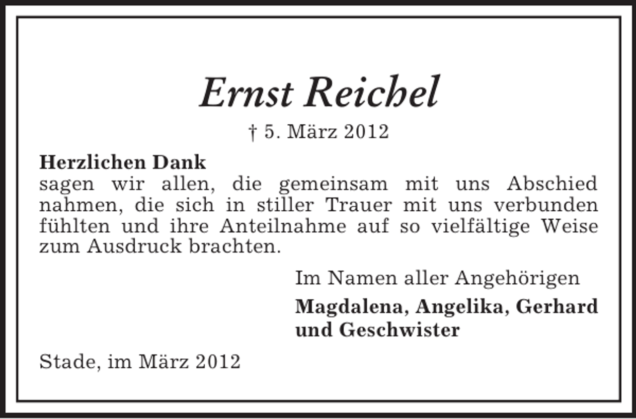 <p>Ernst Reichel<br />† 5. März 2012<br />Herzlichen Dank<br />sagen wir allen, die gemeinsam mit uns Abschied<br />nahmen, die sich in stiller Trauer mit uns verbunden<br />fühlten und ihre Anteilnahme auf so vielfältige Weise<br />zum Ausdruck brachten.<br />Im Namen aller Angehörigen<br />Magdalena, Angelika, Gerhard<br />und Geschwister<br />Stade, im März 2012</p>