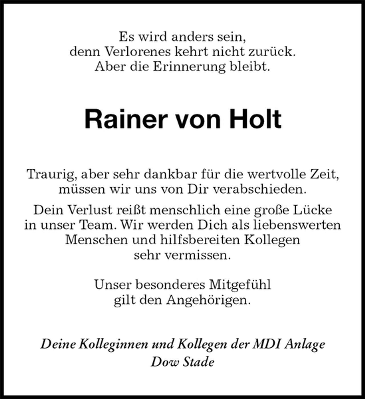 <p>Es wird anders sein,<br />denn Verlorenes kehrt nicht zurück.<br />Aber die Erinnerung bleibt.<br />Rainer von Holt<br />Traurig, aber sehr dankbar für die wertvolle Zeit, müssen wir uns von Dir verabschieden.<br />Dein Verlust reißt menschlich eine große Lücke<br />in unser Team. Wir werden Dich als liebenswerten Menschen und hilfsbereiten Kollegen<br />sehr vermissen.</p><p>Unser besonderes Mitgefühl<br />gilt den Angehörigen.<br />Deine Kolleginnen und Kollegen der MDI Anlage<br />Dow Stade</p>