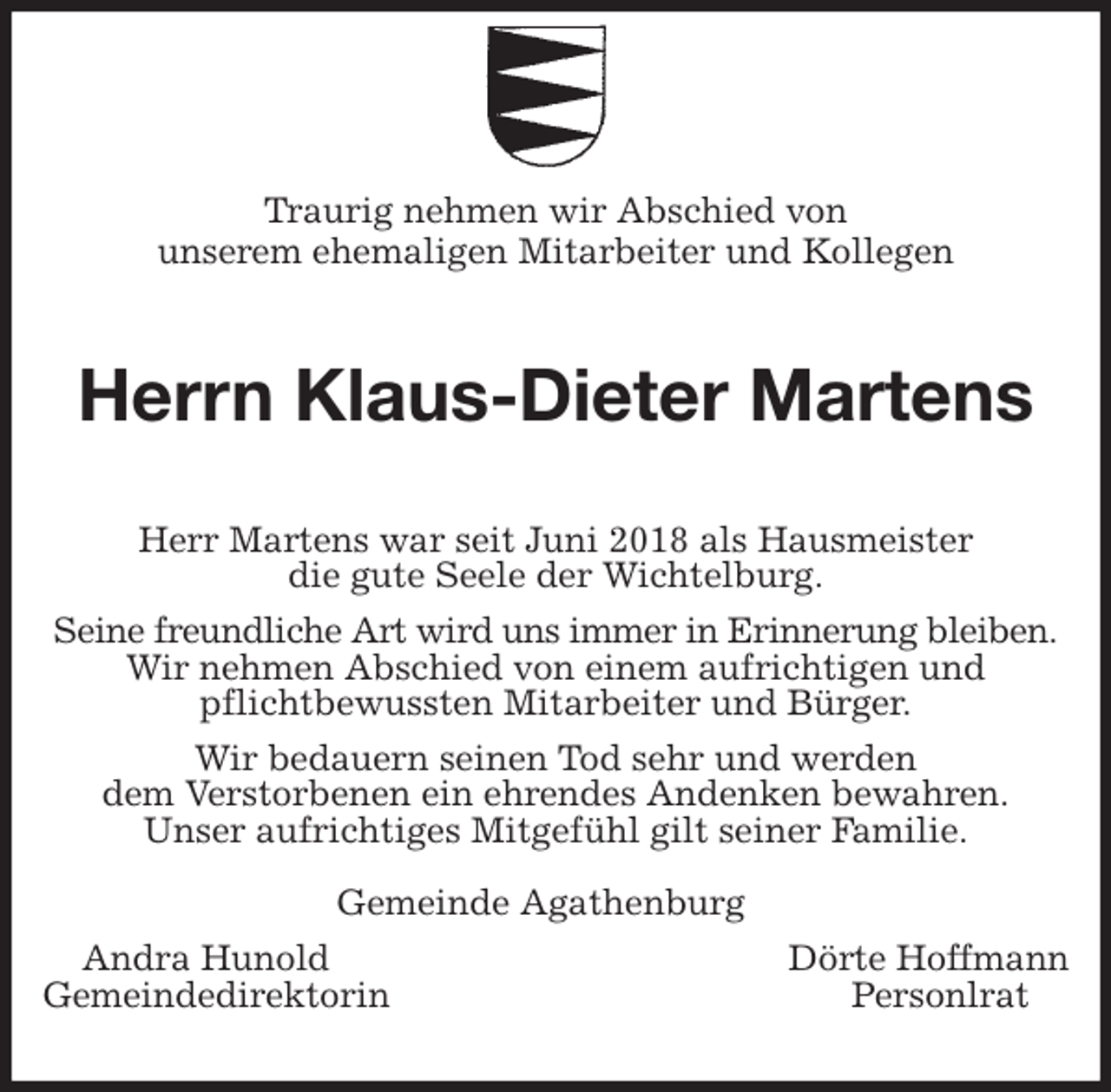 <p>Traurig nehmen wir Abschied von<br />unserem ehemaligen Mitarbeiter und Kollegen<br />Herrn Klaus-Dieter Martens<br />Herr Martens war seit Juni 2018 als Hausmeister<br />die gute Seele der Wichtelburg.<br />Seine freundliche Art wird uns immer in Erinnerung bleiben.<br />Wir nehmen Abschied von einem aufrichtigen und<br />pflichtbewussten Mitarbeiter und Bürger.<br />Wir bedauern seinen Tod sehr und werden<br />dem Verstorbenen ein ehrendes Andenken bewahren.<br />Unser aufrichtiges Mitgefühl gilt seiner Familie.</p>
<p>Gemeinde Agathenburg<br />Andra Hunold Dörte Hoffmann<br />Gemeindedirektorin Personlrat</p>