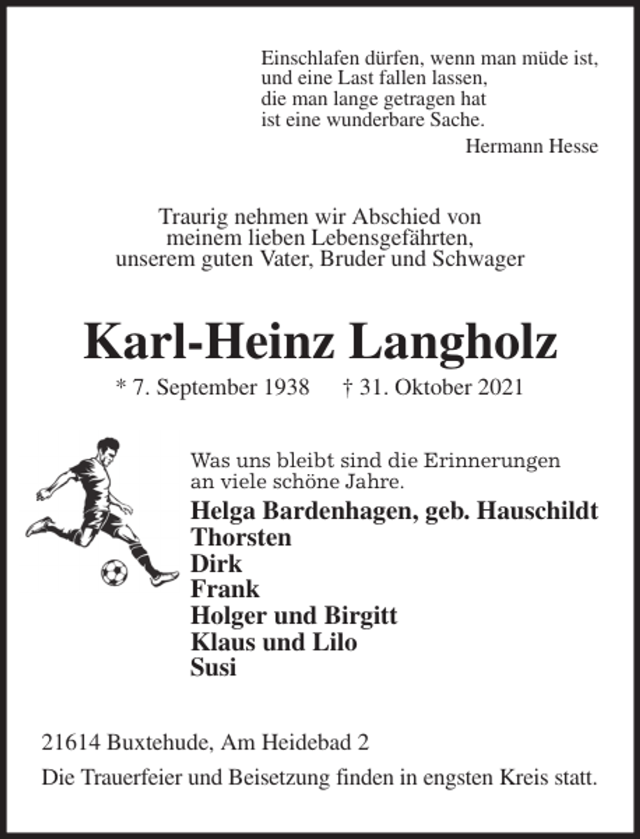 <p>Einschlafen dürfen, wenn man müde ist,<br />und eine Last fallen lassen,<br />die man lange getragen hat<br />ist eine wunderbare Sache.<br />Hermann Hesse<br />Traurig nehmen wir Abschied von<br />meinem lieben Lebensgefährten,<br />unserem guten Vater, Bruder und Schwager<br />Karl-Heinz Langholz<br />* 7. September 1938 † 31. Oktober 2021<br />Was uns bleibt sind die Erinnerungen<br />an viele schöne Jahre.<br />Helga Bardenhagen, geb. Hauschildt<br />Thorsten<br />Dirk<br />Frank<br />Holger und Birgitt<br />Klaus und Lilo<br />Susi<br />21614 Buxtehude, Am Heidebad 2<br />Die Trauerfeier und Beisetzung finden in engsten Kreis statt.</p>