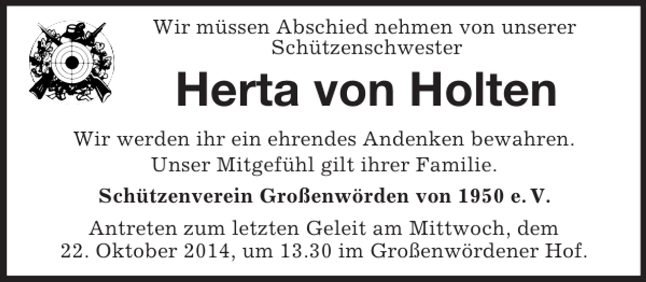 <p>Wir müssen Abschied nehmen von unserer<br />Schützenschwester<br />Herta von Holten<br />Wir werden ihr ein ehrendes Andenken bewahren.<br />Unser Mitgefühl gilt ihrer Familie.<br />Schützenverein Großenwörden von 1950 e. V.<br />Antreten zum letzten Geleit am Mittwoch, dem<br />22. Oktober 2014, um 13.30 im Großenwördener Hof.</p>