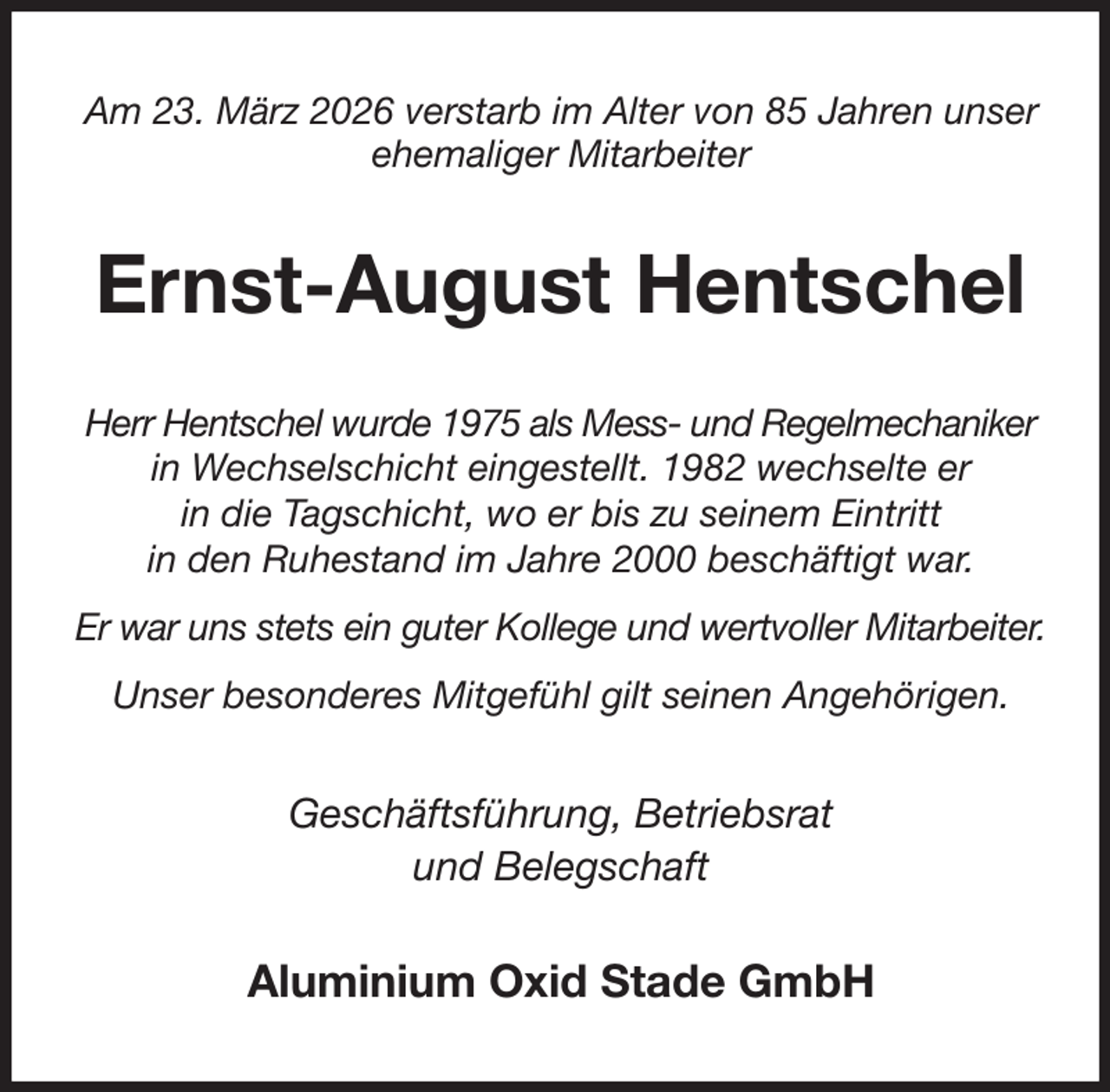 <p>Am 23. März 2026 verstarb im Alter von 85 Jahren unser ehemaliger Mitarbeiter<br />Ernst-August Hentschel<br />Herr Hentschel wurde 1975 als Mess- und Regelmechaniker in Wechselschicht eingestellt. 1982 wechselte er<br />in die Tagschicht, wo er bis zu seinem Eintritt<br />in den Ruhestand im Jahre 2000 beschäftigt war.<br />Er war uns stets ein guter Kollege und wertvoller Mitarbeiter.<br />Unser besonderes Mitgefühl gilt seinen Angehörigen.<br />Geschäftsführung, Betriebsrat<br />und Belegschaft<br />Aluminium Oxid Stade GmbH</p>