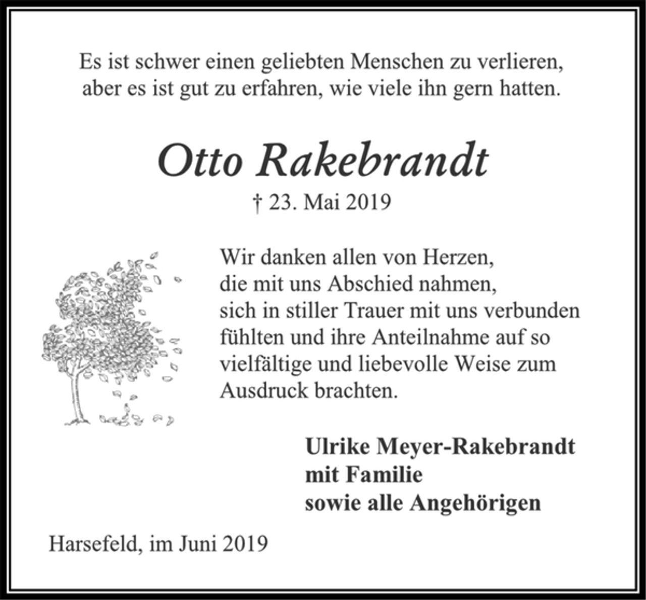 <p>Es ist schwer einen geliebten Menschen zu verlieren, aber es ist gut zu erfahren, wie viele ihn gern hatten.<br />Otto Rakebrandt<br />† 23. Mai 2019<br />Wir danken allen von Herzen, die mit uns Abschied nahmen, sich in stiller Trauer mit uns verbunden fühlten und ihre Anteilnahme auf so vielfältige und liebevolle Weise zum Ausdruck brachten.<br />Ulrike Meyer-Rakebrandt mit Familie sowie alle Angehörigen<br />Harsefeld, im Juni 2019</p>
