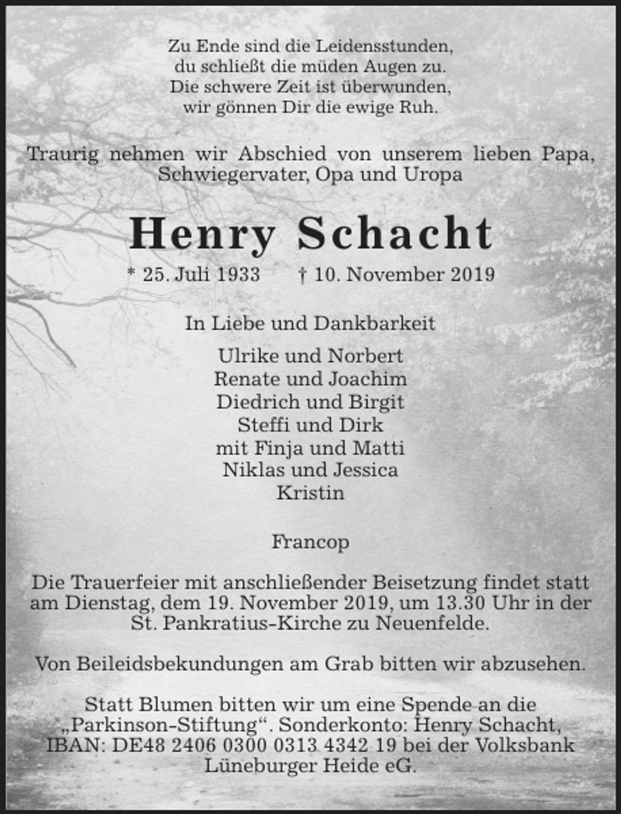 <p>Zu Ende sind die Leidensstunden,<br />du schließt die müden Augen zu.<br />Die schwere Zeit ist überwunden,<br />wir gönnen Dir die ewige Ruh.<br />Traurig nehmen wir Abschied von unserem lieben Papa, Schwiegervater, Opa und Uropa<br />Henry Schacht<br />* 25. Juli 1933 † 10. November 2019<br />In Liebe und Dankbarkeit<br />Ulrike und Norbert<br />Renate und Joachim<br />Diedrich und Birgit<br />Steffi und Dirk<br />mit Finja und Matti<br />Niklas und Jessica<br />Kristin<br />Francop</p>
<p>Die Trauerfeier mit anschließender Beisetzung findet statt<br />am Dienstag, dem 19. November 2019, um 13.30 Uhr in der<br />St. Pankratius-Kirche zu Neuenfelde.</p>
<p>Von Beileidsbekundungen am Grab bitten wir abzusehen.</p>
<p>Statt Blumen bitten wir um eine Spende an die<br />„Parkinson-Stiftung“. Sonderkonto: Henry Schacht,<br />IBAN: DE48 2406 0300 0313 4342 19 bei der Volksbank<br />Lüneburger Heide eG.</p>