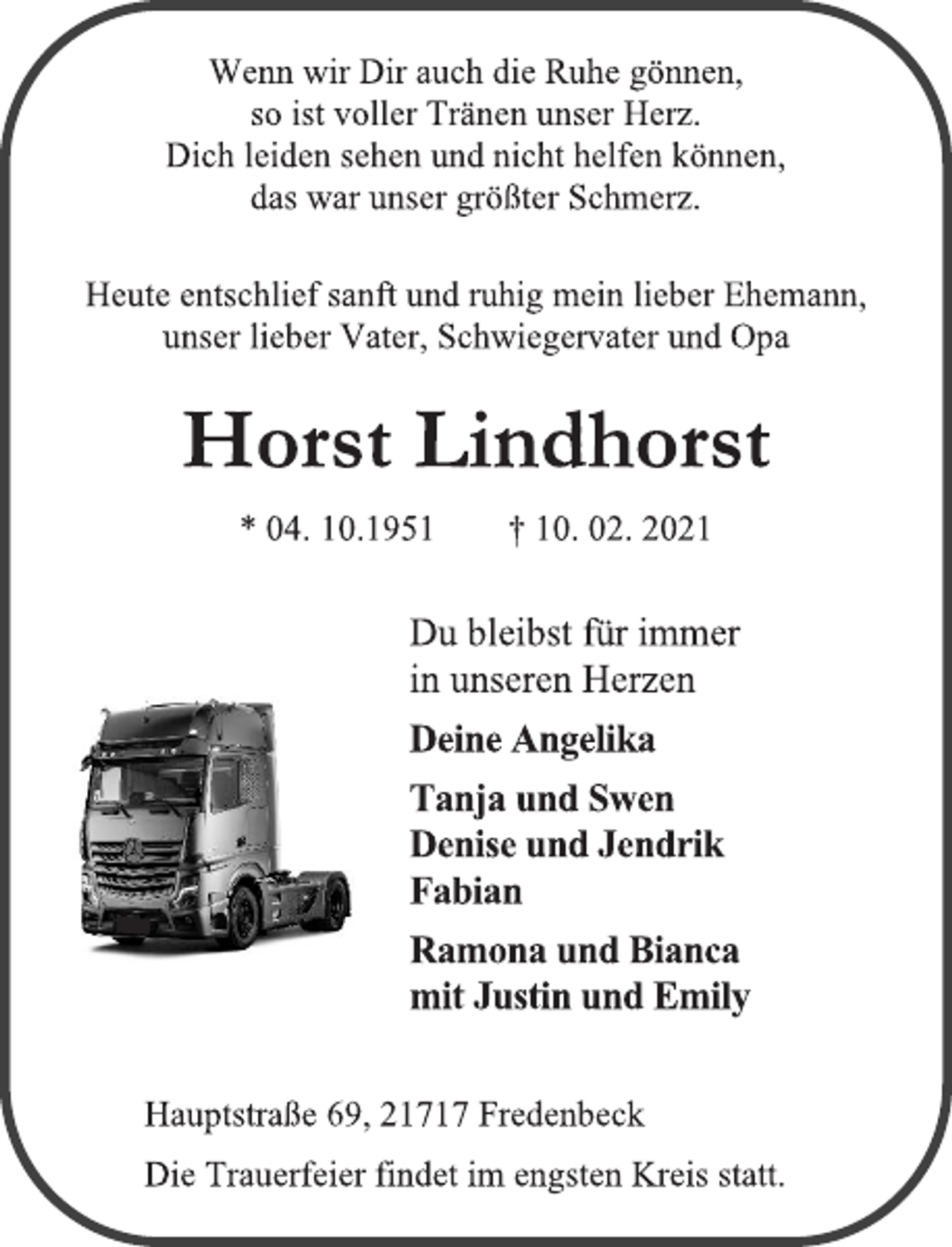 <p>Wenn wir Dir auch die Ruhe gönnen,<br />so ist voller Tränen unser Herz.<br />Dich leiden sehen und nicht helfen können, das war unser größter Schmerz.<br />Heute entschlief sanft und ruhig mein lieber Ehemann,<br />unser lieber Vater, Schwiegervater und Opa<br />Horst Lindhorst<br />* 04. 10.1951 † 10. 02. 2021<br />Du bleibst für immer<br />in unseren Herzen<br />Deine Angelika<br />Tanja und Swen<br />Denise und Jendrik<br />Fabian<br />Ramona und Bianca<br />mit Justin und Emily<br />Hauptstraße 69, 21717 Fredenbeck<br />Die Trauerfeier findet im engsten Kreis statt.</p>