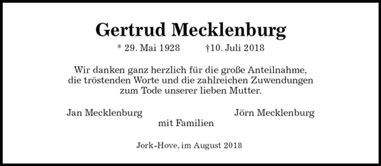 <p>Gertrud Mecklenburg<br />* 29. Mai 1928 †10. Juli 2018<br />Wir danken ganz herzlich für die große Anteilnahme,<br />die tröstenden Worte und die zahlreichen Zuwendungen<br />zum Tode unserer lieben Mutter.<br />Jan Mecklenburg Jörn Mecklenburg<br />mit Familien<br />Jork-Hove, im August 2018</p>